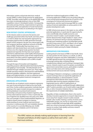 InsIghts IMS HEALTH SYMPOSIUM 
information systems and private electronic medical 
records (EMRs) in others brings promise for applications 
of RWE. Secondly, market leaders on the global RWE stage 
have been increasingly looking to Asia as their RWE 
capabilities mature in developed markets. Consequently, 
innovative pricing schemes, responsiveness to growing 
demands for HTA, and exploration of novel mechanisms 
to generate relevant data are accelerating in the region. 
NEW PATIENTNCENTRIC APPROACHES 
As the industry seeks to overcome the barriers and 
challenges presented within Asia Pacific and China, there 
is a need to adopt new and innovative approaches by 
leveraging opportunities for RWE generation through 
patient-centric programs. By their very nature large scale, 
such programs generate significant amounts of locally-relevant 
RWE. Traditionally, they have been run in 
isolation with data locked down and results consigned to 
archives once the original study question has been 
analyzed and reported. Yet they have much greater 
potential to yield data that could modify clinical practice 
when analyzed beyond the scope of their original intent, 
particularly if the data could be supplemented with pre-existing 
or concurrent datasets such as EMR or health 
insurance claims. 
Through this type of innovation and integration – 
expanding purpose-collected patient-level data by linking 
and applying it more broadly – the full potential can be 
unlocked through multiple concurrent uses. These might 
include outcomes research, clinical practice audit feedback, 
treatment guideline validation, risk-share agreement 
design and implementation, or even as a physician tool in 
informing individual patient treatment management. 
EMERGING APPLICATIONS 
Certainly the use of patient-centric programs represents 
one way of overcoming lack of data across Asia Pacific 
and China. Further evidence generation methods that are 
growing in the region include retrospective analysis of 
existing databases via protocol-ized research, 
partnerships and sponsorship of patient registries, and 
primary observational research. In Asia, in particular, the 
use of registries has doubled every two years since 2004. 
One such example is China Cardiometabolic Registries, an 
evidence-based research program to improve 
understanding of unmet medical need and clinical 
outcomes in cardiovascular (CV) and metabolic diseases 
in the country. It is currently following over 25,000 
patients with type-2 diabetes and CV risk factors. 1 
Aside from traditional applications of RWE, is the 
increasing application of RWE across the product lifecycle. 
A very strong trend emerging from the US and EU is the 
convergence of clinical and commercial evidence 
requirements, and the need to leverage RWE for a wide 
variety of internal stakeholders at various points in the 
product development cycle. 
As RWE infrastructure grows in the region so, too, will the 
potential applications, in particular the opportunity for 
more scientifically-robust health economics and 
outcomes research studies. Local examples include 
Avastin (bevacizumab, Chugai Seiyaku) in Japan, which 
gained a 5% ‘premium’ during re-pricing negotiations 
through post-marketing evidence of prolonged overall 
survival in lung cancer in 2012, and Bayer’s use of Japan 
Medical Data Center (JMDC) data in Japan to support 
removal of a label warning for Adalat (nifedipine). 
IMPERATIVES FOR PROGRESS 
Looking ahead to the future of RWE in Asia Pacific, there 
are clear pointers for the industry as a whole, as well as 
individual companies and other stakeholders, in moving 
the RWE agenda forward. Key amongst these is the need 
to leverage existing data, including linking 
complementary datasets and investing in emergent data 
sources. Industry needs to push for greater accessibility to 
government-owned data sources, particularly in markets 
where such data exists and is being used for 
reimbursement and access decision making. 
The linkage of datasets is emerging as a useful and valid 
research technique that can expand the application of 
individual databases, as demonstrated in a recent 
retrospective observational cohort study in Japan.2 
Innovative data sourcing requires integration across 
fragmented sources, which in itself presents an 
opportunity for industry, manifested through collaboration 
with IT systems providers, use of social media or app-driven 
data, or other innovative initiatives that can help to fulfill 
the requirements of multiple stakeholders. 
Regardless of data considerations, there is the need to 
develop innovative approaches to research objectives, to 
move away from singular research studies towards 
broader value studies meeting a variety of needs across 
stakeholder groups. Last, but by no means least, is the 
need to embed RWE and especially HEOR capabilities, 
which are critical to leverage existing and evolving data 
sources to conduct high-quality outcomes research 
specific to local settings. 
The APAC nations are already making rapid progress in learning from the 
triumphs and failures of other regions as well as from each other – and 
that must continue. “ 
” 
PAGE 38 IMS HEALTH REAL-WORLD EVIDENCE SOLUTIONS  HEOR 
 