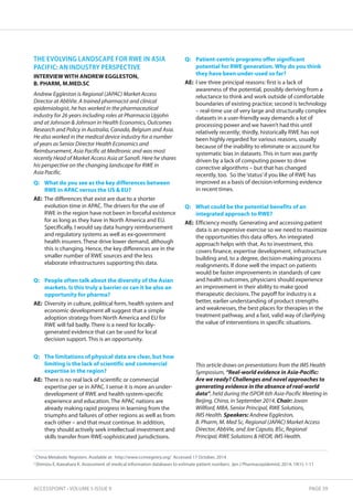THE EVOLVING LANDSCAPE FOR RWE IN ASIA 
PACIFIC: AN INDUSTRY PERSPECTIVE 
IntERVIEW WIth AnDREW EggLEstOn, 
B. PhARM, M.MED.sC 
Andrew Eggleston is Regional (JAPAC) Market Access 
Director at AbbVie. A trained pharmacist and clinical 
epidemiologist, he has worked in the pharmaceutical 
industry for 26 years including roles at Pharmacia Upjohn 
and at Johnson  Johnson in Health Economics, Outcomes 
Research and Policy in Australia, Canada, Belgium and Asia. 
He also worked in the medical device industry for a number 
of years as Senior Director Health Economics and 
Reimbursement, Asia Pacific at Medtronic and was most 
recently Head of Market Access Asia at Sanofi. Here he shares 
his perspective on the changing landscape for RWE in 
Asia Pacific. 
Q: What do you see as the key differences between 
RWE in APAC versus the Us  EU? 
AE: The differences that exist are due to a shorter 
evolution time in APAC. The drivers for the use of 
RWE in the region have not been in forceful existence 
for as long as they have in North America and EU. 
Specifically, I would say data hungry reimbursement 
and regulatory systems as well as ex-government 
health insurers. These drive lower demand, although 
this is changing. Hence, the key differences are in the 
smaller number of RWE sources and the less 
elaborate infrastructures supporting this data. 
Q: People often talk about the diversity of the Asian 
markets. Is this truly a barrier or can it be also an 
opportunity for pharma? 
AE: Diversity in culture, political form, health system and 
economic development all suggest that a simple 
adoption strategy from North America and EU for 
RWE will fail badly. There is a need for locally-generated 
evidence that can be used for local 
decision support. This is an opportunity. 
Q: the limitations of physical data are clear, but how 
limiting is the lack of scientific and commercial 
expertise in the region? 
AE: There is no real lack of scientific or commercial 
expertise per se in APAC. I sense it is more an under-development 
of RWE and health system-specific 
experience and education. The APAC nations are 
already making rapid progress in learning from the 
triumphs and failures of other regions as well as from 
each other – and that must continue. In addition, 
they should actively seek intellectual investment and 
skills transfer from RWE-sophisticated jurisdictions. 
Q: Patient-centric programs offer significant 
potential for RWE generation. Why do you think 
they have been under-used so far? 
AE: I see three principal reasons: first is a lack of 
awareness of the potential, possibly deriving from a 
reluctance to think and work outside of comfortable 
boundaries of existing practice; second is technology 
– real-time use of very large and structurally complex 
datasets in a user-friendly way demands a lot of 
processing power and we haven’t had this until 
relatively recently; thirdly, historically RWE has not 
been highly regarded for various reasons, usually 
because of the inability to eliminate or account for 
systematic bias in datasets. This in turn was partly 
driven by a lack of computing power to drive 
corrective algorithms – but that has changed 
recently, too. So the ‘status’ if you like of RWE has 
improved as a basis of decision-informing evidence 
in recent times. 
Q: What could be the potential benefits of an 
integrated approach to RWE? 
AE: Efficiency mostly. Generating and accessing patient 
data is an expensive exercise so we need to maximize 
the opportunities this data offers. An integrated 
approach helps with that. As to investment, this 
covers finance, expertise development, infrastructure 
building and, to a degree, decision-making process 
realignments. If done well the impact on patients 
would be faster improvements in standards of care 
and health outcomes, physicians should experience 
an improvement in their ability to make good 
therapeutic decisions. The payoff for industry is a 
better, earlier understanding of product strengths 
and weaknesses, the best places for therapies in the 
treatment pathway, and a fast, valid way of clarifying 
the value of interventions in specific situations. 
This article draws on presentations from the IMS Health 
Symposium, “Real-world evidence in Asia-Pacific: 
Are we ready? Challenges and novel approaches to 
generating evidence in the absence of real-world 
data”, held during the ISPOR 6th Asia-Pacific Meeting in 
Beijing, China, in September 2014. Chair: Jovan 
Willford, MBA, Senior Principal, RWE Solutions, 
IMS Health. Speakers: Andrew Eggleston, 
B. Pharm, M. Med Sc, Regional (JAPAC) Market Access 
Director, AbbVie, and Joe Caputo, BSc, Regional 
Principal, RWE Solutions  HEOR, IMS Health. 
1 China Metabolic Registers. Available at: http://www.ccmregistry.org/ Accessed 17 October, 2014 
2 Shimizu E, Kawahara K. Assessment of medical information databases to estimate patient numbers. Jpn J Pharmacepidemiol, 2014; 19(1): 1-11 
ACCESSPOINT • VOLUME 5 ISSUE 9 PAGE 39 
 