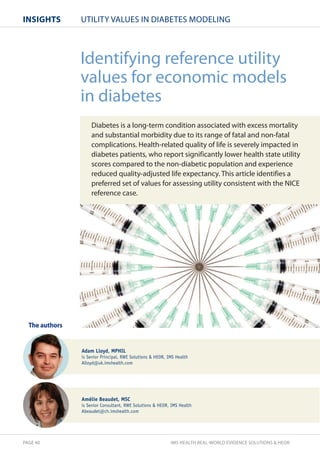 InsIghts UTILITY VALUES IN DIABETES MODELING 
Identifying reference utility 
values for economic models 
in diabetes 
Diabetes is a long-term condition associated with excess mortality 
and substantial morbidity due to its range of fatal and non-fatal 
complications. Health-related quality of life is severely impacted in 
diabetes patients, who report significantly lower health state utility 
scores compared to the non-diabetic population and experience 
reduced quality-adjusted life expectancy. This article identifies a 
preferred set of values for assessing utility consistent with the NICE 
reference case. 
The authors 
Adam Lloyd, MPHIL 
is Senior Principal, RWE Solutions  HEOR, IMS Health 
Alloyd@uk.imshealth.com 
Amélie Beaudet, MSC 
is Senior Consultant, RWE Solutions  HEOR, IMS Health 
Abeaudet@ch.imshealth.com 
PAGE 40 IMS HEALTH REAL-WORLD EVIDENCE SOLUTIONS  HEOR 
 
