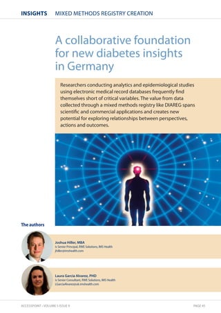 InsIghts MIXED METHODS REGISTRY CREATION 
The authors 
A collaborative foundation 
for new diabetes insights 
in Germany 
Researchers conducting analytics and epidemiological studies 
using electronic medical record databases frequently find 
themselves short of critical variables. The value from data 
collected through a mixed methods registry like DIAREG spans 
scientific and commercial applications and creates new 
potential for exploring relationships between perspectives, 
actions and outcomes. 
Joshua Hiller, MBA 
is Senior Principal, RWE Solutions, IMS Health 
jhiller@imshealth.com 
Laura Garcia Alvarez, PHD 
is Senior Consultant, RWE Solutions, IMS Health 
LGarciaAlvarez@uk.imshealth.com 
ACCESSPOINT • VOLUME 5 ISSUE 9 PAGE 45 
 