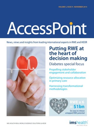 News, views and insights from leading international experts in RWE and HEOR 
IMS HEALTH REAL-WORLD EVIDENCE SOLUTIONS & HEOR 
VOLUME 5, ISSUE 9 • NOVEMBER 2014 
Putting RWE at 
the heart of 
decision making 
Diabetes special focus 
Propelling stakeholder 
engagement and collaboration 
Optimizing resource allocation 
in primary care 
Harnessing transformational 
methodologies 
RWE x 6 
1 2 
3 
6 = $1bn 
4 
5 
Six ways to release 
untapped RWE potential 
 