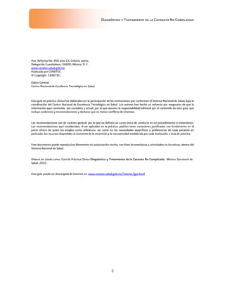 Diagnóstico y Tratamiento de la Catarata No Complicada
2
Ave. Reforma No. 450, piso 13, Colonia Juárez,
Delegación Cuauhtémoc, 06600, México, D. F.
www.cenetec.salud.gob.mx
Publicado por CENETEC.
© Copyright CENETEC.
Editor General.
Centro Nacional de Excelencia Tecnológica en Salud.
Esta guía de práctica clínica fue elaborada con la participación de las instituciones que conforman el Sistema Nacional de Salud, bajo la
coordinación del Centro Nacional de Excelencia Tecnológica en Salud. Los autores han hecho un esfuerzo por asegurarse de que la
información aquí contenida sea completa y actual; por lo que asumen la responsabilidad editorial por el contenido de esta guía, que
incluye evidencias y recomendaciones y declaran que no tienen conflicto de intereses.
Las recomendaciones son de carácter general, por lo que no definen un curso único de conducta en un procedimiento o tratamiento.
Las recomendaciones aquí establecidas, al ser aplicadas en la práctica, podrían tener variaciones justificadas con fundamento en el
juicio clínico de quien las emplea como referencia, así como en las necesidades específicas y preferencias de cada paciente en
particular, los recursos disponibles al momento de la atnención y la normatividad establecida por cada Institución o área de práctica.
Este documento puede reproducirse libremente sin autorización escrita, con fines de enseñanza y actividades no lucrativas, dentro del
Sistema Nacional de Salud.
Deberá ser citado como: Guía de Práctica Clínica Diagnóstico y Tratamiento de la Catarata No Complicada, México: Secretaría de
Salud, 2010.
Esta guía puede ser descargada de Internet en: www.cenetec.salud.gob.mx/interior/gpc.html
 