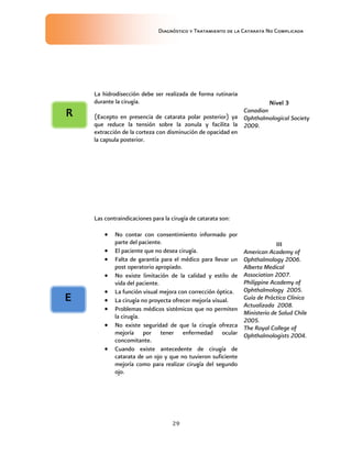 Diagnóstico y Tratamiento de la Catarata No Complicada
29
La hidrodisección debe ser realizada de forma rutinaria
durante la cirugía.
(Excepto en presencia de catarata polar posterior) ya
que reduce la tensión sobre la zonula y facilita la
extracción de la corteza con disminución de opacidad en
la capsula posterior.
Nivel 3
Canadian
Ophthalmological Society
2009.
Las contraindicaciones para la cirugía de catarata son:
 No contar con consentimiento informado por
parte del paciente.
 El paciente que no desea cirugía.
 Falta de garantía para el médico para llevar un
post operatorio apropiado.
 No existe limitación de la calidad y estilo de
vida del paciente.
 La función visual mejora con corrección óptica.
 La cirugía no proyecta ofrecer mejoría visual.
 Problemas médicos sistémicos que no permiten
la cirugía.
 No existe seguridad de que la cirugía ofrezca
mejoría por tener enfermedad ocular
concomitante.
 Cuando existe antecedente de cirugía de
catarata de un ojo y que no tuvieron suficiente
mejoría como para realizar cirugía del segundo
ojo.
III
American Academy of
Ophthalmology 2006.
Alberta Medical
Association 2007.
Philippine Academy of
Ophthalmology 2005.
Guía de Práctica Clínica
Actualizada 2008.
Ministerio de Salud Chile
2005.
The Royal College of
Ophthalmologists 2004.
E
R
 