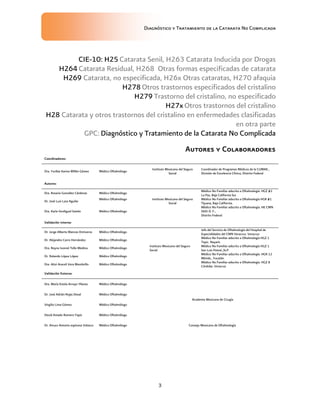 Diagnóstico y Tratamiento de la Catarata No Complicada
3
CIE-10: H25 Catarata Senil, H263 Catarata Inducida por Drogas
H264 Catarata Residual, H268 Otras formas especificadas de catarata
H269 Catarata, no especificada, H26x Otras cataratas, H270 afaquia
H278 Otros trastornos especificados del cristalino
H279 Trastorno del cristalino, no especificado
H27x Otros trastornos del cristalino
H28 Catarata y otros trastornos del cristalino en enfermedades clasificadas
en otra parte
GPC: Diagnóstico y Tratamiento de la Catarata No Complicada
Autores y Colaboradores
Coordinadores:
Dra. Yuribia Karina Millán Gámez Médico Oftalmólogo
Instituto Mexicano del Seguro
Social
Coordinador de Programas Médicos de la CUMAE.,
División de Excelencia Clínica, Distrito Federal
Autores:
Dra. Rosario González Cárdenas Médico Oftalmólogo
Instituto Mexicano del Seguro
Social
Médico No Familiar adscrito a Oftalmología. HGZ #1
La Paz, Baja California Sur
Dr. José Luis Lara Aguilar
Médico Oftalmólogo Médico No Familiar adscrito a Oftalmología HGR #1
Tijuana, Baja California.
Dra. Karla Verdiguel Sotelo Médico Oftalmólogo
Médico No Familiar adscrito a Oftalmología. HE CMN
SXXI D. F.,
Distrito Federal
Validación Interna:
Dr. Jorge Alberto Blancas Ontiveros Médico Oftalmólogo
Instituto Mexicano del Seguro
Social
Jefe del Servicio de Oftalmología del Hospital de
Especialidades del CMN Veracruz. Veracruz
Dr. Alejandro Carro Hernández Médico Oftalmólogo
Médico No Familiar adscrito a Oftalmología HGZ 1
Tepic. Nayarit.
Dra. Reyna Ivonné Tello Medina. Médico Oftalmólogo
Médico No Familiar adscrito a Oftalmología HGZ 1
San Luis Potosí.,SLP.
Dr. Rolando López López Médico Oftalmólogo
Médico No Familiar adscrito a Oftalmología. HGR 12
Mérida., Yucatán
Dra. Aitzi Araceli Vera Membrillo Médico Oftalmólogo
Médico No Familiar adscrito a Oftalmología. HGZ 8
Córdoba. Veracruz
Validación Externa:
Dra. María Estela Arroyo Yllanes Médico Oftalmólogo
Academia Mexicana de Cirugía
Dr. José Adrián Rojas Dosal Médico Oftalmólogo
Virgilio Lima Gómez Médico Oftalmólogo
David Amado Romero Yapis Médico Oftalmólogo
Dr. Arturo Antonio espinosa Velasco Médico Oftalmólogo Consejo Mexicano de Oftalmología
 