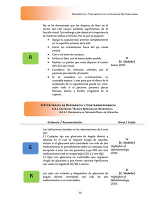 Diagnóstico y Tratamiento de la Catarata No Complicada
38
No se ha demostrado que los disparos de láser en el
centro del LIO causen pérdidas significativas de la
función visual. Sin embargo cabe destacar la importancia
de mantener daños al mínimo. Por lo que se propone:
 Apoyar la capsulorrexis anterior completamente
en la superficie anterior de la LIO.
 Iniciar los tratamientos fuera del eje visual
central.
 Con o sin lente de contacto.
 Utilizar el láser con el menor poder posible.
 Realizar un patrón que evite disparos al centro
del LIO y eje visual.
 Considerar los síntomas referidos por el
paciente para decidir el tamaño.
 Si se considera un re-tratamiento es
razonable esperar 1 mes para que el efecto de la
ampliación de la capsulotomía pueda ser visto,
sobre todo si el paciente presenta placas
fibrosas, estrías y bordes irregulares en la
capsula.
D
[E. Shekelle]
Aslam 2003.
4.4 Criterios de Referencia y Contrarreferencia
4.4.1 Criterios Técnico Médicos de Referencia
4.4.1.1 Referencia al Segundo Nivel de Atención
Evidencia / Recomendación Nivel / Grado
Las indicaciones basadas en las observaciones de Luntz
son:
1) Cualquier ojo con glaucoma de ángulo abierto y
catarata en el cual se requiere cirugía de catarata,
incluso si el glaucoma está controlado con más de dos
medicamentos, el procedimiento debe ser realizado. Una
excepción a esto son los pacientes cuya PIO con tres
medicamentos está en rangos bajos (10-11 mm Hg).
2) Ojos con glaucoma no controlado que requieren
cirugía de glaucoma y que tienen catarata significativa
con visión corregida de 20/40 o menos.
IV
[E. Shekelle]
Highlights of
Ophthalmology
2005.
Los ojos con catarata y diagnóstico de glaucoma de
ángulo abierto controlado con más de dos
medicamentos o no controlados.
D
[E. Shekelle]
Highlights of
Ophthalmology
2005.
E
R
R
 