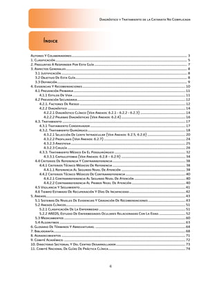Diagnóstico y Tratamiento de la Catarata No Complicada
4
Índice
Autores Y Colaboradores..................................................................................................................................... 3
1. Clasificación........................................................................................................................................................ 5
2. Preguntas A Responder Por Esta Guía........................................................................................................... 7
3. Aspectos Generales............................................................................................................................................ 8
3.1 Justificación ................................................................................................................................................. 8
3.2 Objetivo De Esta Guía................................................................................................................................. 8
3.3 Definición...................................................................................................................................................... 9
4. Evidencias Y Recomendaciones.......................................................................................................................10
4.1 Prevención Primaria.................................................................................................................................11
4.1.1 Estilos De Vida ..................................................................................................................................11
4.2 Prevención Secundaria.............................................................................................................................12
4.2.1. Factores De Riesgo ..........................................................................................................................12
4.2.2 Diagnóstico ........................................................................................................................................14
4.2.2.1 Diagnóstico Clínico (Ver Anexos: 6.2.1 - 6.2.2 - 6.2.3) ....................................................14
4.2.2.2 Pruebas Diagnósticas (Ver Anexos: 6.2.4)..........................................................................16
4.3. Tratamiento ..............................................................................................................................................17
4.3.1 Tratamiento Conservador..............................................................................................................17
4.3.2. Tratamiento Quirúrgico.................................................................................................................18
4.3.2.1 Selección De Lente Intraocular (Ver Anexos: 6.2.5, 6.2.6)............................................20
4.3.2.2 Profilaxis (Ver Anexos: 6.2.7)..............................................................................................24
4.3.2.3 Anestesia....................................................................................................................................25
4.3.2.3 Cirugía ........................................................................................................................................26
4.3.3. Tratamiento Médico En El Posquirúrgico ..................................................................................32
4.3.3.1 Capsulotomia (Ver Anexos: 6.2.8 – 6.2.9) ..........................................................................34
4.4 Criterios De Referencia Y Contrarreferencia....................................................................................38
4.4.1 Criterios Técnico Médicos De Referencia ....................................................................................38
4.4.1.1 Referencia Al Segundo Nivel De Atención ..........................................................................38
4.4.2 Criterios Técnico Médicos De Contrarreferencia .....................................................................40
4.4.2.1 Contrarreferencia Al Segundo Nivel De Atención ...........................................................40
4.4.2.2 Contrarreferencia Al Primer Nivel De Atención..............................................................40
4.5 Vigilancia Y Seguimiento..........................................................................................................................41
4.6 Tiempo Estimado De Recuperación Y Días De Incapacidad.................................................................42
5. Anexos.................................................................................................................................................................43
5.1 Sistemas De Niveles De Evidencias Y Gradación De Recomendaciones ...........................................43
5.2 Anexos Clínicos..........................................................................................................................................51
5.2.1 Clasificación De La Enfermedad....................................................................................................51
5.2.2 AREDS, Estudio De Enfermedades Oculares Relacionadas Con La Edad...............................52
5.3 Medicamentos ............................................................................................................................................60
5.4 Algoritmos .................................................................................................................................................63
6. Glosario De Términos Y Abreviaturas. ........................................................................................................64
7. Bibliografía........................................................................................................................................................68
8. Agradecimientos ...............................................................................................................................................71
9. Comité Académico.............................................................................................................................................72
10. Directorio Sectorial Y Del Centro Desarrollador................................................................................73
11. Comité Nacional De Guías De Práctica Clínica.........................................................................................74
 
