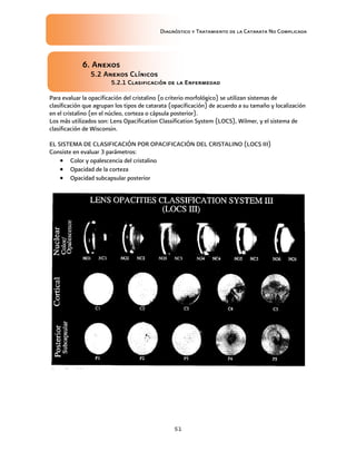 Diagnóstico y Tratamiento de la Catarata No Complicada
51
6. Anexos
5.2 Anexos Clínicos
5.2.1 Clasificación de la Enfermedad
Para evaluar la opacificación del cristalino (o criterio morfológico) se utilizan sistemas de
clasificación que agrupan los tipos de catarata (opacificación) de acuerdo a su tamaño y localización
en el cristalino (en el núcleo, corteza o cápsula posterior).
Los más utilizados son: Lens Opacification Classification System (LOCS), Wilmer, y el sistema de
clasificación de Wisconsin.
EL SISTEMA DE CLASIFICACIÓN POR OPACIFICACIÓN DEL CRISTALINO (LOCS III)
Consiste en evaluar 3 parámetros:
 Color y opalescencia del cristalino
 Opacidad de la corteza
 Opacidad subcapsular posterior
 