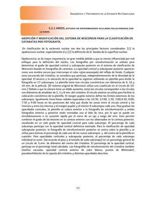 Diagnóstico y Tratamiento de la Catarata No Complicada
52
5.2.2 AREDS, estudio de enfermedades oculares relacionadas con
la edad.
ADOPCIÓN Y MODIFICACIÓN DEL SISTEMA DE WISCONSIN PARA LA CLASIFICACIÓN DE
CATARATAS POR FOTOGRAFÍA.
En clasificación de la esclerosis nuclear son dos los principales factores considerados: (1) la
opalescencia nuclear, especialmente el y (2) la definición de la bandas de la superficie nuclear.
Opalescencia, se da mayor importancia, en gran medida debido a que es menos influenciada por mal
enfoque para la definición del núcleo. Las fotografías por retroiluminación se utilizan para
determinar el grado de opacidad cortical y subcapsular posterior en el sistema de clasificación de
Wisconsin basado en fotografías de cataratas. La opacidad cortical y subcapsular posterior aparecen
como una sombra oscura que interrumpe el color rojizo-anaranjado del reflejo de fondo. Cualquier
zona oscurecida del cristalino, se considera que participa, independientemente de la densidad de la
opacidad. El alcance y la ubicación de la opacidad se registran utilizando un plantilla para dividir la
fotografía en 17 subcampos. La plantilla tiene tres círculos concéntricos con diámetros de 4, 10 y
16 mm. de la película. (El sistema original de Wisconsin utiliza una cuadrícula sin el círculo de 10-
mm.) Debido a que la cámara tiene un doble aumento, estos los círculos corresponden a los círculos
con diámetros de alrededor de 2, 5 y 8 mm. del cristalino. El círculo exterior se utiliza para facilitar la
colocación concéntrica de la plantilla. El margen pupilar exterior define los límites exteriores de los
subcampos. Igualmente tiene líneas radiales espaciadas a las 10:30, 12:00, 1:30, 3:00,4:30, 6:00,
7:30 y 9:00 horas en las posiciones del reloj que divide las zonas entre el círculo central y los
internos y entre los internos y el margen pupilar y al interior 8 subcampos cada uno. Para graduar las
opacidades corticales, la plantilla se coloca anterior a la fotografía de retroiluminación y ambas
fotografías anterior y posterior están montadas una al lado de otra, por lo que se puede ver
simultáneamente o en sucesión rápida por el cierre de un ojo y luego del otro. Esto permite
combinar el grado de las lesiones en la corteza anterior con los observados en la corteza posterior,
resultando en un solo grado de opacidad cortical para cada subcampo. El porcentaje de cada
subcampo participa con la opacidad cortical definitiva estimada. Para la clasificación de opacidad
subcapsular posterior, la fotografía de retroiluminación posterior se centra sobre la plantilla y se
utiliza para estimar el porcentaje de cada uno de los nueve subcampos y del centro de la plantilla en
cuestión. Para opacidades corticales y subcapsular posterior, el porcentaje de cada subcampo
individual se suma (de acuerdo al peso y al tamaño de cada subcampo) en un porcentaje general de
un círculo de 5-mm. de diámetro del centro del cristalino. El porcentaje de la opacidad cortical,
participa en el porcentaje total calculado. Las fotografías de retroiluminación del cristalino también
clasifica vacuolas, opacidad cortical anterior de color blanco, puntos de Mittendorf,
pseudoexfoliación de la capsula del cristalino y distintas opacidades descritas.
 