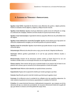 Diagnóstico y Tratamiento de la Catarata No Complicada
64
6. Glosario de Términos y Abreviaturas.
Agudeza visual (AV): Capacidad de discriminar como diferentes dos puntos u objetos próximos.
Puede ser evaluada en forma objetiva y subjetiva y refleja la función macular.
Agudeza visual absoluta: Agudeza visual que obtenemos cuando el error de refracción se corrige,
en condiciones de cicloplejía, mediante una lente situada en el punto focal anterior del ojo.
Agudeza visual estereoscópica: Capacidad de detectar pequeñas diferencias de profundidad entre
dos objetos.
Agudeza visual relativa/con corrección/corregida: Agudeza visual máxima que el ojo posee con
refracción completamente corregida y con las lentes puestas en la posición habitual.
Agudeza visual sin corrección: Agudeza visual máxima que puede alcanzar un ojo sin necesidad de
corrección óptica.
Anisometropia: Diferencia de refracción entre un ojo y otro de más de 2 dioptrías de diferencia.
Ametropia: Defecto genético generalizado en el cual los ojos presentan defectos visuales o
refractivos.
Biomicroscopía: Examen de las estructuras oculares usando un fuente focal de luz con una
hendidura variable unida a un microscopio binocular con una magnificación variable.
Cámara anterior: Parte anterior del ojo que se extiende desde la cara anterior del iris hasta la cara
posterior de la córnea y que se comunica con la cámara posterior a través de la pupila.
Capacidad visual: Máxima visión obtenida con ayuda de lentes correctivos.
Capsulotomía: Ruptura de la capsula del cristalino por incisión quirúrgica o por láser.
Catarata: Opacificación parcial o total del cristalino que disminuye la agudeza visual.
Contraste: Es la diferencia entre la cantidad de luz reflejada entre dos superficies adyacentes. Se
mide mediante el parámetro de luminancia, expresándose en candelas/m2 (cd/m2).
Cristalino: Un cuerpo lenticular biconvexo y habitualmente transparente que compone uno de los
elementos del ojo y su sistema de acomodación. Se encuentra directamente detrás de la pupila del
ojo y por detrás en contacto con la fosa patelar del cuerpo vítreo.
 