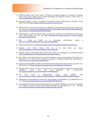 Diagnóstico y Tratamiento de la Catarata No Complicada
70
37. Mustafa KA, Haydar E, Ilker T, Ayse V, Aysen T. The Effect of Latanoprost, Bimatoprost, and Travoprost on Intraocular
Pressure After Cataract Surgery Journal of Ocular Pharmacology and Therapeutics February 1, 2006, 22(1): 34-
http://www.liebertonline.com/toc/jop/22/1
38. Narayanan R, Gaster R, Kenney C. Pseudophakic Corneal Edema. A Review of Mechanisms and Treatments. Cornea
2006;25:993–1004 http://emedicine.medscape.com/article/1193218-overview
39. National Institute for Health and Clinical Excellence Implantation of accommodating intraocular lenses for cataract Issue
date: February 2007 http://www.The National Institute for Clinical Excellence 2007.org.uk/The National Institute for
Clinical Excellence 2007media/pdf/ip/IPG209Guidance.pdf
40. National Institute for Health and Clinical Excellence Implantation of multifocal (non-accommodative) intraocular lenses
during cataract surgery Issue date: June 2008 http://www.The National Institute for Clinical Excellence
2007.org.uk/Guidance/IPG264
41. Nieto I. Cirugía de catarata en las enfermedades vitreorretinianas. Capítulo 6
http://www.oftalmo.com/publicaciones/vitreorretiniana/capitulo05.htm
42. Organización Mundial de la Salud http://www.who.int/mediacentre/news/notes/2004/np27/es/index.html
43. Optometric Clinical Practice Guideline 2004 Care of the Adult Patient with Cataract
http://www.doh.gov.za/docs/factsheets/guidelines/cataract/index.html
44. Philippine Academy of Ophthalmology 2005 Clinical Practice Guideline for the Management of Cataract among adults
http://www.guideline.gov/summary/pdf.aspx?doc_id=8174stat=1string=
45. Riaz Y, Mehta JS, Wormald R, Evans JR, Foster A, Ravilla T, Snellingen T Intervenciones quirúrgicas para la catarata senil.
Reproducción de una revisión Cochrane, traducida y publicada en La Biblioteca Cochrane Plus, 2008, Número 2
http://www.cochrane.org/reviews/es/ab001323.html
46. Sackett DL, Rosenberg WMC, Gary JAM, Haynes RB, Richardson WS. Evidence based medicine: what is it and what it isn’t.
BMJ 1996;312:71-72.http://www.who.int/mediacentre/news/notes/2004/np27/es/index.html
47. Song ZM, Sheng YJ, Fu XY, Xue AQ, Lu F, Wang QM, Jia Q Proposed classification of lens capsule defects Clinical
Investigation Graefe’s Arch Clin Exp Ophthalmol 2007 245:1653–1658
http://www.springerlink.com/content/6k412282271745l0/fulltext.pdf
48. The Royal College of Ophthalmologists Cataract surgery guidelines 2004
http://www.rcophth.ac.uk/docs/publications/published-guidelines/FinalVersionGuidelinesApril2007Updated.pdf
49. Wladis Edward J., Gewirtz Matthew B., and Guo Suqin. Cataract Surgery in the Small Adult Eye. Surv Ophthalmol 51:153-
-161, 2006. http://linkinghub.elsevier.com/retrieve/pii/S0039625705002109
50. Zarante Ignacio Manuel, Velandia Bernal Diana Revisión de tema de anoftalmia-microftalmia en razón a 4 casos reportados
en el instituto de genética humana Revista Sociedad Colombiana de Oftalmología 40; 2: 247 – 308.2007
http://www.socoftal.net/sources/oftalmologos/revistas/revista_SCO_v40-2.pdf
 