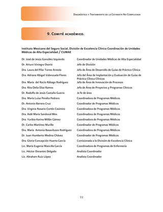 Diagnóstico y Tratamiento de la Catarata No Complicada
72
9. Comité académico.
Instituto Mexicano del Seguro Social, División de Excelencia Clínica Coordinación de Unidades
Médicas de Alta Especialidad / CUMAE
Dr. José de Jesús González Izquierdo Coordinador de Unidades Médicas de Alta Especialidad
Dr. Arturo Viniegra Osorio Jefe de División
Dra. Laura del Pilar Torres Arreola Jefa de Área de Desarrollo de Guías de Práctica Clínica
Dra. Adriana Abigail Valenzuela Flores Jefa del Área de Implantación y Evaluación de Guías de
Práctica Clínica Clínicos
Dra. María del Rocío Rábago Rodríguez Jefa de Área de Innovación de Procesos
Dra. Rita Delia Díaz Ramos Jefa de Área de Proyectos y Programas Clínicos
Dr. Rodolfo de Jesús Castaño Guerra Je fe de área
Dra. María Luisa Peralta Pedrero Coordinadora de Programas Médicos
Dr. Antonio Barrera Cruz Coordinador de Programas Médicos
Dra. Virginia Rosario Cortés Casimiro Coordinadora de Programas Médicos
Dra. Aidé María Sandoval Mex Coordinadora de Programas Médicos
Dra. Yuribia Karina Millán Gámez Coordinadora de Programas Médicos
Dr. Carlos Martínez Murillo Coordinador de Programas Médicos
Dra. María Antonia Basavilvazo Rodríguez Coordinadora de Programas Médicos
Dr. Juan Humberto Medina Chávez Coordinador de Programas Médicos
Dra. Gloria Concepción Huerta García Comisionada a la División de Excelencia Clínica
Lic. María Eugenia Mancilla García Coordinadora de Programas de Enfermería
Lic. Héctor Dorantes Delgado Analista Coordinador
Lic. Abraham Ruiz López Analista Coordinador
 