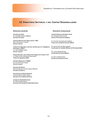 Diagnóstico y Tratamiento de la Catarata No Complicada
73
10. Directorio Sectorial y del Centro Desarrollador
Directorio sectorial.
Secretaría de Salud
Dr. José Ángel Córdova Villalobos
Secretario de Salud
Instituto Mexicano del Seguro Social / IMSS
Mtro. Daniel Karam Toumeh
Director General
Instituto de Seguridad y Servicios Sociales para los Trabajadores
del Estado / ISSSTE
Lic. Jesús Villalobos López
Director General
Sistema Nacional para el Desarrollo Integral de la Familia / DIF
Lic. María Cecilia Landerreche Gómez Morín
Titular del organismo SNDIF
Petróleos Mexicanos / PEMEX
Dr. Juan José Suárez Coppel
Director General
Secretaría de Marina
Almirante Mariano Francisco Saynez Mendoza
Secretario de Marina
Secretaría de la Defensa Nacional
General Guillermo Galván Galván
Secretario de la Defensa Nacional
Consejo de Salubridad General
Dr. Enrique Ruelas Barajas
Secretario del Consejo de Salubridad General
Directorio institucional.
Instituto Mexicano del Seguro Social
Dr. Santiago Echevarría Zuno
Director de Prestaciones Médicas
Dr. Fernando José Sandoval Castellanos
Titular de la Unidad de Atención Médica
Dr. José de Jesús González Izquierdo
Coordinador de Unidades Médicas de Alta Especialidad
Dra. Leticia Aguilar Sánchez
Coordinadora de Áreas Médicas
Dr. Arturo Viniegra Osorio
División de Excelencia Clínica
 