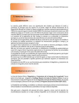 Diagnóstico y Tratamiento de la Catarata No Complicada
8
3. Aspectos Generales
3.1 Justificación
La catarata puede definirse como una opacificación del cristalino que deteriora la visión y
constituye, la principal causa de ceguera en el mundo. Según las últimas estimaciones de la
Organización Mundial de la Salud, la ceguera evitable por cataratas representa aproximadamente el
75% de los casos de ceguera a escala mundial (OMS). Se calcula que actualmente existen unos 180
millones de ciegos en el mundo y unos 20 millones de personas ciegas como consecuencia de las
cataratas (Blanco). Se espera que este porcentaje aumente debido al envejecimiento de la población
y el aumento de la expectativa de vida. Aunque la catarata no es prevenible, su tratamiento
quirúrgico es una de las intervenciones más coste-efectivas en la atención sanitaria (Riaz).
De acuerdo con los especialistas, alrededor del 80 por ciento de los casos de ceguera son evitables si
se tomaran las medidas preventivas, se realizaran las intervenciones quirúrgicas a tiempo y se
aplicaran los tratamientos para recuperar la vista.
La ceguera tiene implicaciones en el desarrollo de una nación en términos psicológicos, sociales,
económicos y de calidad de vida, de ahí su importancia para la salud pública.
Más aún, los costos que suponen la educación, la rehabilitación y la pérdida de productividad por
causa de la ceguera tienen importantes repercusiones en las personas, las familias, las comunidades
y las naciones, en particular en las zonas más pobres del mundo.
La necesidad de una GPC se ve justificada, por el gran número de consultas que genera y por la gran
variabilidad en su abordaje y el gran impacto social y económico.
De manera que no es difícil entender que se trate de regular un mayor control sobre las indicaciones
quirúrgicas, para dar prioridad a aquellos pacientes que realmente requieren un tratamiento con
mayor prontitud.
El propósito de esta GPC es ser una herramienta para estandarizar el diagnóstico y tratamiento de
catarata en el segundo y tercer nivel de atención
3.2 Objetivo de esta Guía
La Guía de Práctica Clínica “Diagnóstico y Tratamiento de la Catarata No Complicada” forma
parte de las Guías que integrarán el Catálogo Maestro de Guías de Práctica Clínica, el cual se
instrumentará a través del Programa de Acción Específico de Guías de Práctica Clínica, de acuerdo
con las estrategias y líneas de acción que considera el Programa Sectorial de Salud 2007-2012.
La finalidad de este Catálogo, es establecer un referente nacional para orientar la toma de decisiones
clínicas basadas en recomendaciones sustentadas en la mejor evidencia disponible.
Esta guía pone a disposición del personal del primer, segundo y tercer nivel de atención, las
recomendaciones basadas en la mejor evidencia disponible con la intención de estandarizar las
 