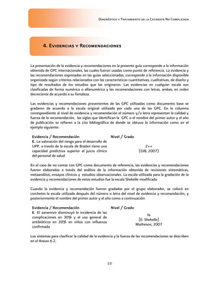 Diagnóstico y Tratamiento de la Catarata No Complicada
10
4. Evidencias y Recomendaciones
La presentación de la evidencia y recomendaciones en la presente guía corresponde a la información
obtenida de GPC internacionales, las cuales fueron usadas como punto de referencia. La evidencia y
las recomendaciones expresadas en las guías seleccionadas, corresponde a la información disponible
organizada según criterios relacionados con las características cuantitativas, cualitativas, de diseño y
tipo de resultados de los estudios que las originaron. Las evidencias en cualquier escala son
clasificadas de forma numérica o alfanumérica y las recomendaciones con letras, ambas, en orden
decreciente de acuerdo a su fortaleza.
Las evidencias y recomendaciones provenientes de las GPC utilizadas como documento base se
gradaron de acuerdo a la escala original utilizada por cada una de las GPC. En la columna
correspondiente al nivel de evidencia y recomendación el número y/o letra representan la calidad y
fuerza de la recomendación, las siglas que identifican la GPC o el nombre del primer autor y el año
de publicación se refieren a la cita bibliográfica de donde se obtuvo la información como en el
ejemplo siguiente:
Evidencia / Recomendación Nivel / Grado
E. La valoración del riesgo para el desarrollo de
UPP, a través de la escala de Braden tiene una
capacidad predictiva superior al juicio clínico
del personal de salud
2++
(GIB, 2007)
En el caso de no contar con GPC como documento de referencia, las evidencias y recomendaciones
fueron elaboradas a través del análisis de la información obtenida de revisiones sistemáticas,
metaanálisis, ensayos clínicos y estudios observacionales. La escala utilizada para la gradación de la
evidencia y recomendaciones de estos estudios fue la escala Shekelle modificada.
Cuando la evidencia y recomendación fueron gradadas por el grupo elaborador, se colocó en
corchetes la escala utilizada después del número o letra del nivel de evidencia y recomendación, y
posteriormente el nombre del primer autor y el año como a continuación:
Evidencia / Recomendación Nivel / Grado
E. El zanamivir disminuyó la incidencia de las
complicaciones en 30% y el uso general de
antibióticos en 20% en niños con influenza
confirmada
Ia
[E: Shekelle]
Matheson, 2007
Los sistemas para clasificar la calidad de la evidencia y la fuerza de las recomendaciones se describen
en el Anexo 6.2.
 