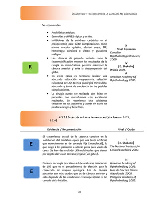 Diagnóstico y Tratamiento de la Catarata No Complicada
20
Se recomiendan:
 Antibióticos tópicos.
 Esteroides y AINES tópicos y orales.
 Inhibidores de la anhidrasa carbónica en el
preoperatorio para evitar complicaciones como
edema macular quístico, efusión uveal, DR,
hemorragia coroidea o vítrea y glaucoma
maligno.
 Las técnicas de pequeña incisión como la
facoemulsificación mejoran los resultados de la
cirugía en microftalmos, permite mantener la
cámara anterior y evita la descompresión del
globo.
 En estos casos es necesario realizar una
adecuada valoración preoperatoria, selección
cuidadosa de LIO, técnica quirúrgica meticulosa,
adecuada y toma de conciencia de las posibles
complicaciones.
 La cirugía puede ser realizada con éxito en
pacientes con microftalmos con excelentes
resultados. Se recomienda una cuidadosa
selección de los pacientes y poner en claro los
posibles riesgos y beneficios.
X
Nivel Consenso
Canadian
Ophthalmological Society
2009.
IV
[E. Shekelle]
Wladis 2006.
A
American Academy Of
Ophthalmology 2006.
4.3.2.1 Selección de Lente Intraocular (Ver Anexos: 6.2.5,
6.2.6)
Evidencia / Recomendación Nivel / Grado
El tratamiento actual de la catarata consiste en la
sustitución del cristalino opaco por una lente artificial,
que normalmente es de potencia fija (monofocal), lo
que exige a los pacientes a utilizar gafas para visión de
cerca. Se han desarrollado LIO multifocales que tienen
por objeto dar visión cercana y lejana (sin gafas).
I
[E. Shekelle]
The National Institute for
Clinical Excellence 2007.
Durante la cirugía de catarata debe realizarse colocación
de LIO que es el procedimiento de elección para la
corrección de afaquia quirúrgica. Los de cámara
posterior son más usados que los de cámara anterior y
esto depende de las condiciones transoperatorias y del
tamaño de la incisión.
III
American Academy of
Ophthalmology 2006.
Guía de Práctica Clínica
Actualizada 2008.
Philippine Academy of
Ophthalmology 2005.
E
E
R
 