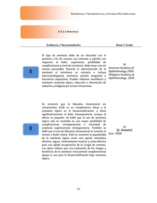 Diagnóstico y Tratamiento de la Catarata No Complicada
25
4.3.2.3 Anestesia
Evidencia / Recomendación Nivel / Grado
El tipo de anestesia debe de ser discutido con el
paciente a fin de conocer sus intereses y opinión con
respectos al dolor, experiencia, posibilidad de
complicaciones y nivel de conciencia. Debe tener una vía
venosa permeable. Durante la administración de la
anestesia el monitoreo es rutinario e incluye
electrocardiograma, oximetria, presión sanguínea y
frecuencia respiratoria. Pueden indicarse ansiolíticos y
mantener anestesia tópica, reducción o eliminación de
sedación y analgesia por acceso intravenoso.
III
American Academy of
Ophthalmology 2006.
Philippine Academy of
Ophthalmology 2005.
Se encontró que la lidocaína intracameral sin
conservantes al1% es un complemento eficaz a la
anestesia tópica en la facoemulsificación, y alivia
significativamente el dolor intraoperatorio, aunque el
efecto es pequeño. Se halló que el uso de anestesia
tópica sola no resultaba en una mayor posibilidad de
complicaciones intraoperatorias o necesidad de
anestesia suplementaria intraoperatoria. También se
halló que el uso de lidocaína intracameral no sometía la
córnea a lesión tóxica. Está en aumento la popularidad
de la anestesia tópica como una opción anestésica
efectiva, segura, mínimamente invasiva y coste-efectiva
para una rápida recuperación de la cirugía de catarata.
Los datos indican que una evaluación de los riesgos y
beneficios de la anestesia intracameral complementaria
apoya su uso para la facoemulsificación bajo anestesia
tópica.
Ia
[E. Shekelle]
Ezra 2008.
E
E
 