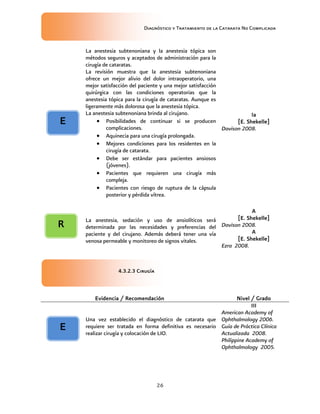 Diagnóstico y Tratamiento de la Catarata No Complicada
26
La anestesia subtenoniana y la anestesia tópica son
métodos seguros y aceptados de administración para la
cirugía de cataratas.
La revisión muestra que la anestesia subtenoniana
ofrece un mejor alivio del dolor intraoperatorio, una
mejor satisfacción del paciente y una mejor satisfacción
quirúrgica con las condiciones operatorias que la
anestesia tópica para la cirugía de cataratas. Aunque es
ligeramente más dolorosa que la anestesia tópica.
La anestesia subtenoniana brinda al cirujano.
 Posibilidades de continuar si se producen
complicaciones.
 Aquinecia para una cirugía prolongada.
 Mejores condiciones para los residentes en la
cirugía de catarata.
 Debe ser estándar para pacientes ansiosos
(jóvenes).
 Pacientes que requieren una cirugía más
compleja.
 Pacientes con riesgo de ruptura de la cápsula
posterior y pérdida vítrea.
Ia
[E. Shekelle]
Davison 2008.
La anestesia, sedación y uso de ansiolíticos será
determinada por las necesidades y preferencias del
paciente y del cirujano. Además deberá tener una vía
venosa permeable y monitoreo de signos vitales.
A
[E. Shekelle]
Davison 2008.
A
[E. Shekelle]
Ezra 2008.
4.3.2.3 Cirugía
Evidencia / Recomendación Nivel / Grado
Una vez establecido el diagnóstico de catarata que
requiere ser tratada en forma definitiva es necesario
realizar cirugía y colocación de LIO.
III
American Academy of
Ophthalmology 2006.
Guía de Práctica Clínica
Actualizada 2008.
Philippine Academy of
Ophthalmology 2005.
E
R
E
 