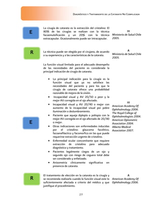Diagnóstico y Tratamiento de la Catarata No Complicada
27
La cirugía de catarata es la extracción del cristalino: El
80% de las cirugías se realizan con la técnica
facoemulsificación y un 20% con la técnica
extracapsular. Ocasionalmente puede ser intracapsular.
III
Ministerio de Salud Chile
2005.
La técnica puede ser elegida por el cirujano, de acuerdo
a su experiencia y a las características de la catarata.
A
Ministerio de Salud Chile
2005.
La función visual limitada para el adecuado desempeño
de las necesidades del paciente es considerada la
principal indicación de cirugía de catarata.
 La principal indicación para la cirugía es la
función visual que ya no satisface las
necesidades del paciente y para los que la
cirugía de catarata ofrece una probabilidad
razonable de mejora de la visión.
 Incapacidad visual y AV 20/50 o peor y la
mejor AV corregida en el ojo afectado.
 Incapacidad visual y AV 20/40 o mejor con
aumento de la incapacidad visual por pobre
iluminación o deslumbramiento.
 Paciente que aqueja diplopía o poliopia con la
mejor AV corregida en el ojo afectado de 20/40
o mejor.
 Otras indicaciones son enfermedades inducidas
por el cristalino: glaucoma facolitico,
facoanafilactico y facomorfico en las que puede
requerirse extracción urgente de cristalino.
 Enfermedad ocular concomitante que requiere
extracción de cristalino para adecuado
diagnóstico y tratamiento.
 Pacientes legalmente ciegos de un ojo y
segundo ojo con riesgo de ceguera total debe
ser considerado y enfatizado.
 Anisometria clínicamente significativa en
presencia de catarata.
III
American Academy Of
Ophthalmology 2006.
The Royal College of
Ophthalmologists 2004.
American Optometric
Association 2004.
Alberta Medical
Association 2007.
El tratamiento de elección en la catarata es la cirugía y
se recomienda realizarla cuando la función visual este lo
suficientemente afectada a criterio del médico y que
justifique el procedimiento.
A
American Academy Of
Ophthalmology 2006.
E
E
R
R
 