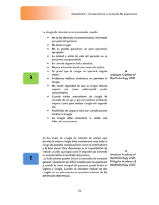 Diagnóstico y Tratamiento de la Catarata No Complicada
30
La cirugía de catarata no se recomienda cuando:
 No se ha obtenido el consentimiento. informado
por parte del paciente
 No desea cirugía.
 No es posible garantizar un post operatorio
apropiado.
 La calidad y estilo de vida del paciente no se
encuentra comprometido.
 En caso de ceguera total o absoluta.
 Mejora la función visual con corrección óptica.
 Se prevé que la cirugía no aportará mejoría
visual.
 Problemas médicos sistémicos no permiten la
cirugía.
 No existe seguridad de que la cirugía ofrezca
mejoría por tener enfermedad ocular
concomitante.
 Cuando existe antecedente de cirugía de
catarata de un ojo y que no tuvieron suficiente
mejoría como para realizar cirugía del segundo
ojo.
 Posibilidad de ceguera total por complicaciones
durante la cirugía.
 La cirugía debe cancelarse si existe una
infección concurrente.
A
American Academy of
Ophthalmology 2006.
En los casos de cirugía de catarata de ambos ojos
durante la misma cirugía debe considerarse ante todo el
riesgo de posibles complicaciones como la endoftalmitis
y la baja visual. Otra desventaja es la imposibilidad de
realizar un plan quirúrgico para el segundo ojo tomando
en consideración el resultado del primero.
Las indicaciones pueden incluir la necesidad de anestesia
general, situaciones de difícil traslado para los pacientes
y cuando la salud integral del paciente puede limitar el
ingreso a cirugía. Cuando se considera realizar las dos
cirugías en un solo evento es necesario informar de las
potenciales desventajas.
III
American Academy of
Ophthalmology 2006.
Philippine Academy of
Ophthalmology 2005.
E
R
 