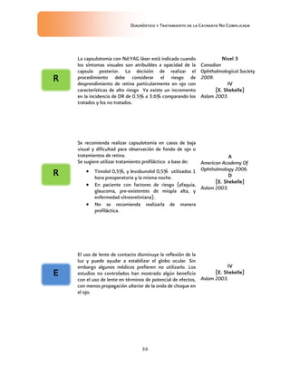 Diagnóstico y Tratamiento de la Catarata No Complicada
36
La capsulotomia con Nd:YAG láser está indicada cuando
los síntomas visuales son atribuibles a opacidad de la
capsula posterior. La decisión de realizar el
procedimiento debe considerar el riesgo de
desprendimiento de retina particularmente en ojo con
características de alto riesgo Ya existe un incremento
en la incidencia de DR de 0.5% a 3.6% comparando los
tratados y los no tratados.
Nivel 3
Canadian
Ophthalmological Society
2009.
IV
[E. Shekelle]
Aslam 2003.
Se recomienda realizar capsulotomía en casos de baja
visual y dificultad para observación de fondo de ojo o
tratamientos de retina.
Se sugiere utilizar tratamiento profiláctico a base de:
 Timolol 0,5%, y levobunolol 0,5% utilizados 1
hora preoperatoria y la misma noche.
 En paciente con factores de riesgo (afaquia,
glaucoma, pre-existentes de miopía alta, y
enfermedad vitreoretiniana).
 No se recomienda realizarla de manera
profiláctica.
A
American Academy Of
Ophthalmology 2006.
D
[E. Shekelle]
Aslam 2003.
El uso de lente de contacto disminuye la reflexión de la
luz y puede ayudar a estabilizar el globo ocular. Sin
embargo algunos médicos prefieren no utilizarlo. Los
estudios no controlados han mostrado algún beneficio
con el uso de lente en términos de potencial de efectos,
con menos propagación ulterior de la onda de choque en
el ojo.
IV
[E. Shekelle]
Aslam 2003.
E
R
R
 