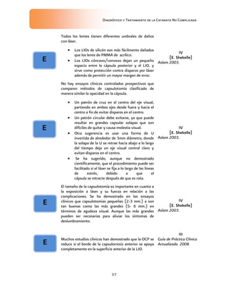 Diagnóstico y Tratamiento de la Catarata No Complicada
37
Todos los lentes tienen diferentes umbrales de daños
con láser.
 Los LIOs de silicón son más fácilmente dañados
que los lente de PMMA de acrílico.
 Los LIOs cóncavo/convexo dejan un pequeño
espacio entre la cápsula posterior y el LIO, y
sirve como protección contra disparos por láser
además de permitir un mayor margen de error.
IV
[E. Shekelle]
Aslam 2003.
No hay ensayos clínicos controlados prospectivos que
comparen métodos de capsulotomía clasificado de
manera similar la opacidad en la cápsula.
 Un patrón de cruz en el centro del eje visual,
partiendo en ambos ejes desde fuera y hacia el
centro a fin de evitar disparos en el centro.
 Un patrón circular debe evitarse, ya que puede
resultar en grandes capsular solapas que son
difíciles de quitar y causa molestia visual.
 Otra sugerencia es usar una forma de U
invertida de alrededor de 3mm diámetro, donde
la solapa de la U se retrae hacia abajo a lo largo
del tiempo deja un eje visual central claro y
evitan disparos en el centro.
 Se ha sugerido, aunque no demostrado
científicamente, que el procedimiento puede ser
facilitado si el láser se fija a lo largo de las líneas
de estrés, debido a que el
cápsula se retracte después de que es rota.
IV
[E. Shekelle]
Aslam 2003.
El tamaño de la capsulotomía es importante en cuanto a
la exposición a láser y su fuerza en relación a las
complicaciones. Se ha demostrado en los ensayos
clínicos que capsulotomias pequeñas (2-3 mm.) a son
tan buenas como las más grandes (5- 6 mm.) en
términos de agudeza visual. Aunque las más grandes
pueden ser necesarias para aliviar los síntomas de
deslumbramiento.
IV
[E. Shekelle]
Aslam 2003.
Muchos estudios clínicos han demostrado que la OCP se
reduce si el borde de la capsulorrexis anterior se apoya
completamente en la superficie anterior de la LIO.
III
Guía de Práctica Clínica
Actualizada 2008.
E
E
E
E
 