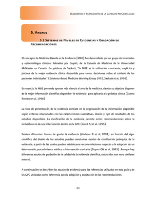 Diagnóstico y Tratamiento de la Catarata No Complicada
43
5. Anexos
5.1 Sistemas de Niveles de Evidencias y Gradación de
Recomendaciones
El concepto de Medicina Basada en la Evidencia (MBE) fue desarrollado por un grupo de internistas
y epidemiólogos clínicos, liderados por Guyatt, de la Escuela de Medicina de la Universidad
McMaster en Canadá. En palabras de Sackett, “la MBE es la utilización consciente, explícita y
juiciosa de la mejor evidencia clínica disponible para tomar decisiones sobre el cuidado de los
pacientes individuales” (Evidence-Based Medicine Working Group 1992, Sackett et al, 1996).
En esencia, la MBE pretende aportar más ciencia al arte de la medicina, siendo su objetivo disponer
de la mejor información científica disponible -la evidencia- para aplicarla a la práctica clínica (Guerra
Romero et al, 1996)
La fase de presentación de la evidencia consiste en la organización de la información disponible
según criterios relacionados con las características cualitativas, diseño y tipo de resultados de los
estudios disponibles. La clasificación de la evidencia permite emitir recomendaciones sobre la
inclusión o no de una intervención dentro de la GPC (Jovell AJ et al, 1995)
Existen diferentes formas de gradar la evidencia (Harbour R et al, 2001) en función del rigor
científico del diseño de los estudios pueden construirse escalas de clasificación jerárquica de la
evidencia, a partir de las cuales pueden establecerse recomendaciones respecto a la adopción de un
determinado procedimiento médico o intervención sanitaria (Guyatt GH et al, 1993). Aunque hay
diferentes escalas de gradación de la calidad de la evidencia científica, todas ellas son muy similares
entre sí.
A continuación se describen las escalas de evidencia para las referencias utilizadas en esta guía y de
las GPC utilizadas como referencia para la adopción y adaptación de las recomendaciones.
 