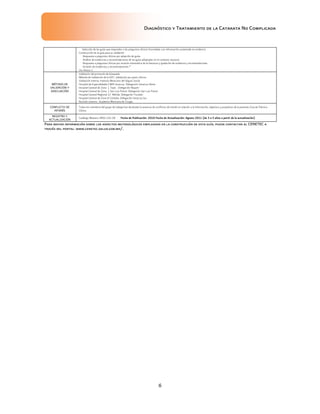 Diagnóstico y Tratamiento de la Catarata No Complicada
6
Para mayor información sobre los aspectos metodológicos empleados en la construcción de esta guía, puede contactar al CENETEC a
través del portal: www.cenetec.salud.gob.mx/.
Selección de las guías que responden a las preguntas clínicas formuladas con información sustentada en evidencia
Construcción de la guía para su validación
Respuesta a preguntas clínicas por adopción de guías
Análisis de evidencias y recomendaciones de las guías adoptadas en el contexto nacional
Respuesta a preguntas clínicas por revisión sistemática de la literatura y gradación de evidencia y recomendaciones
Emisión de evidencias y recomendaciones *
Ver Anexo 1
MÉTODO DE
VALIDACIÓN Y
ADECUACIÓN
Validación del protocolo de búsqueda
Método de Validación de la GPC: Validación por pares clínicos
Validación Interna: Instituto Mexicano del Seguro Social
Hospital de Especialidades CMN Veracruz. Delegación Veracruz Norte
Hospital General de Zona 1 Tepic. Delegación Nayarit
Hospital General de Zona 1 San Luis Potosí. Delegación San Luis Potosí
Hospital General Regional 12 Mérida. Delegación Yucatán
Hospital General de Zona 8 Córdoba. Delegación Veracruz Sur
Revisión externa : Academia Mexicana de Cirugía
CONFLICTO DE
INTERÉS
Todos los miembros del grupo de trabajo han declarado la ausencia de conflictos de interés en relación a la información, objetivos y propósitos de la presente Guía de Práctica
Clínica
REGISTRO Y
ACTUALIZACIÓN
Catálogo Maestro: IMSS-192-08 Fecha de Publicación: 2010 Fecha de Actualización: Agosto 2011 (de 3 a 5 años a partir de la actualización)
 