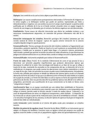 Diagnóstico y Tratamiento de la Catarata No Complicada
65
Diplopia: Una condición en la cual un único objeto es percibido como dos.
Disfotopsia: Las nuevas complicaciones postoperatorias relacionadas a la formación de imágenes en
la retina surgido y se disfotopsia nombre que puede ser positivo, representado por halos y
deslumbramiento, o negativo, con una sombra oscura en el campo visual temporal. La positiva están
justificadas por la reflexión de la luz en el borde vertical, actuando como un espejo irregular la
creación de una imagen y no deseados; por el contrario, los efectos negativos son aún desconocidas.
Endoftalmitis: Forma severa de infección intra-ocular que afecta las cavidades oculares y sus
estructuras inmediatamente adyacentes, sin extensión del proceso inflamatorio más allá de la
esclera.
Extracción extracapsular de cristalino: Remoción quirúrgica del cristalino cataratoso por una
incisión escleral de 10mm de longitud ruptura de capsula anterior extracción de la catarata
completa dejando integra la capsula posterior.
Facoemulsificación: Técnica quirúrgica de extracción del cristalino mediante su fragmentación por
ultrasonidos y posterior aspiración. Puede ser lineal en la cual la potencia va aumentando de forma
progresiva a medida que se presiona el pedal hasta llegar a la potencia máxima previamente
seleccionada o pulsada que permite la emisión de pulsos de ondas ultrasónicas, lo que disminuye los
peligros de la facoemulsificación en sus últimas fases cuando se trabaja cerca de la cápsula posterior.
Facoemulsificador: Instrumento empleado para realizar la facoemulsificación.
Frente de onda: (Wave Front). Es la medición tridimensional de como el ojo procesa la luz y
determinar con precisión pequeñas imperfecciones que producen aberraciones ópticas que
desmejoran la calidad de la visión. Esta tecnología está basada en un láser de luz que se refleja a
través de los ojos, mostrando las anomalías en los componentes del ojo. La distorsión de la luz es
analizada por un programa, que puede mostrar las aberraciones como valores matemáticos o como
un mapa de los ojos, mide con precisión los errores visuales como el deslumbramiento. Actualmente,
la forma más utilizada para expresar en detalle los defectos del sistema óptico ocular es la llamada
aberración de frente de onda en el ojo que es la diferencia entre el frente de onda medido en el plano
de la pupila de entrada y un frente de onda ideal, la cual se expresa en forma de expansión lineal de
polinomios de Zernike. Esto nos permite describir los problemas ópticos más allá del error esférico o
astigmático, permitiendo una cuantificación de lo que comúnmente se ha dado en llamar como
“astigmatismo irregular”.
Interferometría láser: es un equipo constituido por una cabeza láser estabilizada en frecuencia,
tarjeta contadora, óptica, termómetros para material y para aire, barómetro y una computadora que
integra el sistema, permite medir la función macular a través de medios opacos (catarata) o en
casos de desprendimiento de retina con dióptricos transparentes y daño foveolar. La dispersión de
luz intraocular se calcula a partir de las mediciones de la carta de la sensibilidad al contraste. Debido
a la naturaleza homogénea de las cataratas, la elección óptima de apertura focal para la longitud de
onda de láser debe ser individualizado.
Lente intraocular: Lente insertada en el interior del globo ocular para reemplazar un cristalino
ausente.
Medidor de potencial de agudeza visual: Potential Acuity Meter (PAM) es un instrumento que se
adapta a la lámpara de hendidura. Funciona como un agujero virtual que proyecta una cartilla de
agudeza visual de Snellen a través de un pequeñísimo agujero aéreo de aproximadamente 0,1 mm.
 