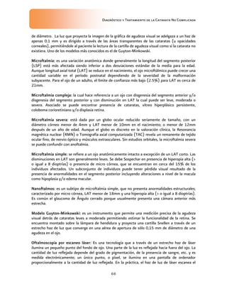 Diagnóstico y Tratamiento de la Catarata No Complicada
66
de diámetro. La luz que proyecta la imagen de la gráfica de agudeza visual se adelgaza a un haz de
apenas 0.1 mm y es dirigido a través de las áreas transparentes de las cataratas (u opacidades
corneales), permitiéndole al paciente la lectura de la cartilla de agudeza visual como si la catarata no
existiera. Uno de los modelos más conocidos es el de Guyton-Minkowski.
Microftalmia: es una variación anatómica donde generalmente la longitud del segmento posterior
(LSP) está más afectada siendo inferior a dos desviaciones estándar de la media para la edad.
Aunque longitud axial total (LAT) se reduce en el nacimiento, el ojo microftálmico puede crecer una
cantidad variable en el período postnatal dependiendo de la severidad de la malformación
subyacente. Para el ojo de un adulto, el límite de confianza más bajo (2.5%) para LAT es cerca de
21mm.
Microftalmia compleja: la cual hace referencia a un ojo con disgenesia del segmento anterior y/o
disgenesia del segmento posterior y con disminución en LAT la cual puede ser leve, moderada o
severa. Asociado se puede encontrar presencia de cataratas, vítreo hiperplásico persistente,
coloboma corioretiniano y/o displasia retina.
Microftalmia severa: está dada por un globo ocular reducido seriamente de tamaño, con un
diámetro córneo menor de 4mm y LAT menor de 10mm en el nacimiento; o menor de 12mm
después de un año de edad. Aunque el globo es discreto en la valoración clínica, la Resonancia
magnética nuclear (RMN) o Tomografía axial computarizada (TAC) revela un remanente de tejido
ocular fino, de nervio óptico y músculos extraoculares. Sin estudios orbitales, la microftalmia severa
se puede confundir con anoftalmia.
Microftalmia simple: se refiere a un ojo anatómicamente intacto a excepción de un LAT corto. Las
disminuciones en LAT son generalmente leves. Se debe Sospechar en presencia de hiperopia alta (
o igual a 8 dioptrías) o presencia de micro córnea, que se encuentran en cerca del 15% de los
individuos afectados. Un subconjunto de individuos puede tener pérdida visual resultado de la
presencia de anormalidades en el segmento posterior incluyendo alteraciones a nivel de la macula
como hipoplasia y/o edema macular.
Nanoftalmos: es un subtipo de microftalmia simple, que no presenta anormalidades estructurales;
caracterizado por micro córnea, LAT menor de 18mm y una hiperopia alta ( o igual a 8 dioptrías).
Es común el glaucoma de Ángulo cerrado porque usualmente presenta una cámara anterior más
estrecha.
Modelo Guyton-Minkowski: es un instrumento que permite una medición precisa de la agudeza
visual detrás de cataratas leves a moderada permitiendo estimar la funcionalidad de la retina. Se
encuentra montado sobre la lámpara de hendidura y proyecta una cartilla Snellen a través de un
estrecho haz de luz que converge en una aérea de apertura de sólo 0,15 mm de diámetro de una
agudeza en el ojo.
Oftalmoscopia por escaneo láser: Es una tecnología que a través de un estrecho haz de láser
ilumina un pequeño punto del fondo de ojo. Una parte de la luz es reflejada hacia fuera del ojo. La
cantidad de luz reflejada depende del grado de pigmentación, de la presencia de sangre, etc. y es
medida electrónicamente; un único punto, o píxel, se ilumina en una pantalla de ordenador
proporcionalmente a la cantidad de luz reflejada. En la práctica, el haz de luz de láser escanea el
 