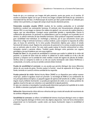 Diagnóstico y Tratamiento de la Catarata No Complicada
67
fondo de ojo y se construye una imagen del polo posterior, punto por punto, en el monitor. El
escáner es bastante rápido con lo que se forma una imagen completa del fondo de ojo. Variando la
intensidad del haz del láser, el oftalmoscopio de escáner por láser puede también ser utilizado para
realizar micro perimetria, un mapeo del campo visual macular altamente preciso.
Potenciales evocados visuales (PEV): resultan de los cambios producidos en la actividad
bioeléctrica cerebral tras estimulación luminosa. El estímulo más frecuentemente utilizado para
obtener PEV, es una imagen en damero (en tablero de ajedrez), con una serie de cuadros blancos y
negros, que van alternándose. Consigue evocar potenciales grandes y reproducibles. Precisa la
colaboración del paciente. En pacientes no colaboradores o que no consiguen ver la pantalla con el
damero, se utilizan estímulos de tipo destellos luminosos. Éstos producen respuestas evocadas con
gran variabilidad inter-individual, en morfología y latencias, por lo que únicamente sirven para
determinar si llega el estímulo luminoso a corteza cerebral, y para comparar la respuesta de ambos
ojos, en busca de asimetrías. Es la única prueba clínicamente objetiva para valorar el estado
funcional del sistema visual. Registra las variaciones de potencial en la corteza occipital provocada
por un estímulo sobre la retina. Por esta razón puede evaluar la función retinocortical en niños,
retrasados mental y paciente afásica. También puede distinguir entre pacientes con ceguera
psicológica y los que la padecen por una causa orgánica.
Prueba de Glare: Es una prueba de sensibilidad al contraste que evalúa la calidad de la visión del
paciente. La prueba de Glare trata de verificar la calidad de la visión medida en el día a día del
paciente y comparar con la cantidad de visión medida a través del registro de cálculos de Snellen.
Verifica cómo se comporta la visión en un día con mucha iluminación solar (Glare Periférico) o
conduciendo, a la noche, con luz en sentido contrario (Glare Central).
Prueba de sensibilidad al contraste: es una prueba que permite distinguir dos tonos diferentes
dentro de una escala de grises. Permite evaluar la función visual de separación de la figura y el
fondo, teniendo en cuenta la mínima cantidad de luz requerida.
Prueba potencial de visión: Retinal Acuity Meter (RAM) es un dispositivo para realizar examen
visual que predice la agudeza visual con precisión. La tecnología de RAM es una combinación de
tres principios básicos de óptica: un pequeño agujero de apertura del tamaño de un alfiler, corregir el
ángulo visual y brillante iluminación. La prueba pre-operatoria de visión, es un valioso predictor de
agudeza visual en los ojos con cataratas o con opacidad de la cápsula posterior.
En ojos con cataratas y maculopatía, la prueba puede determinar qué parte de la pérdida de la visión
es debido a cataratas y qué parte se debe a la maculopatía.
Refracción: Determinación clínica del error refractivo del ojo a través del estudio del movimiento de
las sombras reflejadas por la retina.
Sensibilidad al contraste: se refiere a la habilidad del sistema visual para distinguir entre un objeto
y el fondo logrando distinguir el límite entre dos objetos adyacentes. Varía de forma directamente
proporcional con la iluminación: cuando existe una buena iluminación mejora la sensibilidad al
contraste.
 