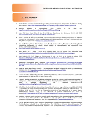 Diagnóstico y Tratamiento de la Catarata No Complicada
68
7. Bibliografía
1. Alberta Medical Association Guideline for Surgical  Non-Surgical Management of Cataract in the Otherwise Healthy
Adult Eye 2007 http://www.topalbertadoctors.org/PDF/complete%20set/Cataracts/cataract_summary.pdf
2. American Academy of Ophthalmology 2006 Cataract in the Adult Eye.
http://www.guideline.gov/summary/pdf.aspx?doc_id=10173stat=1string=
3. Aslam TM, Devlin H,and Dhillon B Use of Nd:YAG Laser Capsulotomy Surv Ophthalmol 48:594–612, 2003
http://linkinghub.elsevier.com/retrieve/pii/S0039625704000268
4. Barden J, Edwards JE, McQuay HJ, Moore RA. Celecoxib oral en dosis única para el dolor postoperatorio. En: Biblioteca
Cochrane Plus, 2008 Número 2. Oxford: Update Software Ltd. (The Cochrane Library, 2008 Issue 2. Chichester, UK: John
Wiley  Sons, Ltd.).Disponible en:http://www.update-software.com.
5. Bass, Eric B, Sharkey, Phoebe D. Luthra, Rajiv, Schein, Oliver D, Javitt, Jonathan C, Tielsch, James M, Steinberg, Earl P.
Postoperative Management of Cataract Surgery Patients by Ophthalmologists and Optometrists Arch
Ophthalmol.1996;114:1121-1127
6. http://www.ncbi.nlm.nih.gov/pubmed/8790100
7. Blanco Rivera M ª Carmen Catarata en el paciente adulto. Guía de Práctica Clínica actualizada 2008
http://scielo.isciii.es/scielo.php?script=sci_arttextpid=S0365-66912007000700007nrm=isotlng=pt
8. Boyd, Benjamin, MD FACS Higlights of Ophthalmology. El arte y la ciencia en la cirugiaa de catarata. 2005
http://www.thehighlights.com/index.php/Spanish-Books/Cirugia-Ocular-con-Laser-El-Arte-del-Laser-en-
Oftalmologia/flypage.tpl.html
9. Bracamonte A, Hernández A, Suárez C. Cortés V. Cirugía combinada: facoemulsificación y vitrectomía vía pars plana
Microcirugía ocular Número 3 - Septiembre 1998 http://www.oftalmo.com/secoir/secoir1998/rev98-3/98c-
ab08.htm
10. Busbee BG, Brown MM, Brown GC, Sharma S, Cost-Utility Analysis of Cataract Surgery in the Second Eye Ophthalmology
2003;110:2310–2317http://download.journals.elsevierhealth.com/pdfs/journals/0161-
6420/PIIS0161642003007966.pdf
11. Canadian Journal of Ophthamology; Canadian Ophthalmological Society evidence-based clinical practice guidelines for
cataract surgery in the adult eye; VOL. 43, SUPPL. 1; Oct 2008.
12. Chodick G, Bekiroglu N, Hauptmann M, Alexander B, Freedman M, Morin M, Cheung L Simon S, Weinstock R, Bouville A,
and Sigurdson. A Risk of Cataract after Exposure to Low Doses of Ionizing Radiation: A 20-Year Prospective Cohort Study
among US Radiologic Technologists Am J Epidemiol 2008;168:620–631
http://aje.oxfordjournals.org/cgi/content/abstract/kwn171
13. Cuilla T, Starr M, Masket S. Bacterial endophthalmitis prophylaxis for cataract surgery. Ophthalmology 2002; 109:13-26
/ Lagoutte F et al. Iodized povidone (betadine) and prevention of postoperative infection. A multicenter study. J Fr
Ophtalmol 1992; 15: 14-8 Hara J et al. Preoperative disinfection of the conjunctival sac in cataract surgery.
Ophthalmologica 1997;211 (suppl 1): 62-7 (Protocolo de profilaxis antibacteriana para cirugía de
catarata)http://www.ioba.med.uva.es/index_00.php?op=pro.pro.oftPHPSESSID=2151a5ce976bec89a9c6b4
14. Davison M, Padroni S, Bunce C, Rüschen H. Anestesia debajo de la cápsula de Tenon versus anestesia tópica para la cirugía
de cataratas. En: La Biblioteca Cochrane Plus, 2008 Número 2. Oxford: Update Software Ltd. (The Cochrane Library,
2008 Issue 2. Chichester, UK: John Wiley  Sons, Ltd.).Disponible en: http://www.update-software.com.
15. Ezra DG, Allan BD. Anestesia tópica sola versus anestesia tópica con lidocaína intracameral para la facoemulsificación
(Revisión Cochrane traducida). En: La Biblioteca Cochrane Plus, 2008 Número 2. Oxford: Update Software Ltd. The
Cochrane Library 2008 Issue 2. Chichester, UK: John Wiley  Sons, Ltd Disponible en:http://www.update-software.com.
 