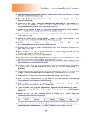Diagnóstico y Tratamiento de la Catarata No Complicada
69
16. Evidence Based Medicine Clinical Guidelines Cataract http://www.oftalmo.com/seo/archivos/maquetas/3/357A30E6-
34C8-A6A9-D36D-000051E46183/articulo.pdf
17. Evidence-Based Medicine Working Group. Evidence-based medicine. A new approach to teaching the practice of medicine.
JAMA 1992;268:2420-2425
18. Findl O, Buehl W, Bauer P, Sycha T. Intervenciones para la prevención de la opacificación de la cápsula posterior. En: La
Biblioteca Cochrane Plus, 2008 Número 2. Oxford: Update Software Ltd. The Cochrane Library, 2008 Issue 2. Chichester,
UK: John Wiley  Sons, Ltd.).Disponible en:http://www.update-software.com
19. Gobierno de Chile Ministerio de Salud 2005 Guía Clínica Tratamiento Quirúrgico de Cataratas Congénitas y
Adquiridas.http://webhosting.redsalud.gov.cl/minsal/archivos/guiasges/Cataratas.pdf
20. Guerra Romero L. La medicina basada en la evidencia: un intento de acercar la ciencia al arte de la práctica clínica. Med Clin
(Barc) 1996;107:377-382.
21. Guidelines  Protocols Advisory committee Cataract – Treatment of Adults Effective September 1, 2005
http://intranet.alemana.cl/lac_intraclinica/Mbe/GPC/Guidelines/Cirugia/preop.pdf
22. Guidelines for Cataract Surgery in South Africa 2001
http://www.doh.gov.za/docs/factsheets/guidelines/cataract/index.html
23. Guyatt GH, Sackett DL, Sinclair JC, Hayward R, Cook DJ, Cook RJ. Users' Guides to the Medical Literature: IX. JAMA
1993: 270 (17); 2096-2097
24. Harbour R, Miller J. A new system for grading recommendations in evidence based guidelines. BMJ. 2001; 323
(7308):334-336. [acceso 26 de junio de 2006]
25. Disponible en:http://bmj.com/cgi/content/full/323/7308/334.
26. Hennis, Wu, Nemesure, Leske Risk Factors for Incident Cortical and Posterior Subcapsular Lens Opacities in the Barbados
Eye Studies for the Barbados Eye Studies Group Arch Ophthalmol. 2004;122:525-530
27. http://www.tripdatabase.com/SearchLander.html?s=1gk=Risk+Factors+for+Incident+Cortical+and+Posterior+Subcap
sular+Lens+Opacities+in+the+Barbados+itemId=648389
28. Hoffmeister L, Román R, Comas M, Cots F, Bernal-Delgado E. and Castells X. Time-trend and variations in the proportion
of second-eye cataract surgery BMC Health Services Research 2007, 7:53 http://www.biomedcentral.com/1472-
6963/7/53
29. International Council of Ophthalmology/ International Federation of Ophthalmologic Societies ICO International Clinical
Guidelines Cataract (Initial and Follow-up Evaluation) April 2007 http://www.icoph.org/pdf/ICOCataract.pdf
30. Jovell AJ, Navarro-Rubio MD. Evaluación de la evidencia científica. Med Clin (Barc) 1995;105:740-743
31. Klein B, and Klein R. Lifestyle Exposures and Eye Diseases in Adults. Am JOphthalmol 2007;144:961–969
http://www.ajo.com/article/PIIS0002939407007258/abstract
32. Lang, Gerhard K., Gareis, Oskar Buenaventura Carreras Egaña
http://www.esteve.es/EsteveArchivos/1_8/Ar_1_8_44_APR_8.pdf
33. Leyland M, Pringle E. Lentes intraoculares multifocales versus monofocales después de la extracción de cataratas. La
Biblioteca Cochrane Plus, 2008 Número 2. Oxford: Update Software Ltd. Disponible en: http://www.update-
software.com.
34. Ministerio de Salud. Guía Clínica Tratamiento Quirúrgico de Cataratas 1st Ed. Santiago: Minsal, 2005.
http://www.minsal.cl/ici/guiasclinicas/Cataratas.pdf
35. Moreno M, Sainz G, Moya M, - Archivos de la Sociedad Española de Oftalmología, 1998 - europa.sim.ucm.es Utilidad del
test VF-14: valoración en nuestros pacientes como test
http://www.oftalmo.com/seo/archivos/maquetas/8/674F6642-735B-DDE8-8271-000061E53D78/articulo.html
36. Mukesh, Le, Dimitrov, Ahmed, Hugh, Taylor, McCarty Development of Cataract and Associated Risk Factors The Visual
Impairment Project Arch Ophthalmol. 2006;124:79-85 http://www.ncbi.nlm.nih.gov/pubmed/16401788
 