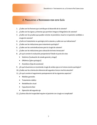 Diagnóstico y Tratamiento de la Catarata No Complicada
7
2. Preguntas a Responder por esta Guía
1. ¿Cuáles son los factores que contribuyen al desarrollo de la catarata?
2. ¿Cuáles son los signos y síntomas que permiten integrar el diagnóstico de catarata?
3. ¿Cuáles son las pruebas que pueden orientar al pronóstico visual en el paciente candidato a
cirugía de catarata?
4. ¿Cuál es el tratamiento no quirúrgico de la catarata y cuáles son sus indicaciones?
5. ¿Cuáles son las indicaciones para tratamiento quirúrgico?
6. ¿Cuáles son las contraindicaciones para la cirugía de catarata?
7. ¿Cuáles son las indicaciones para colocación de lente intraocular?
8. ¿En qué consiste la evaluación preoperatoria? Desde el punto de vista:
 Sistémico (evaluación de estado general y riesgo)
 Oftálmico (plan quirúrgico)
 Anestésico (tipo de anestesia)
9. ¿En qué situaciones se recomienda cirugía de ambos ojos en el mismo evento quirúrgico?
10. ¿Cuáles son los criterios de referencia del segundo al tercer nivel de atención?
11. ¿En qué consiste el seguimiento postoperatorio de los siguientes aspectos?
 Medidas generales
 Tratamiento médico
 Rehabilitación visual
 Capsulotomía láser
 Operación del segundo ojo
12. ¿Cuántos días de incapacidad requiere el paciente con cirugía no complicada?
 