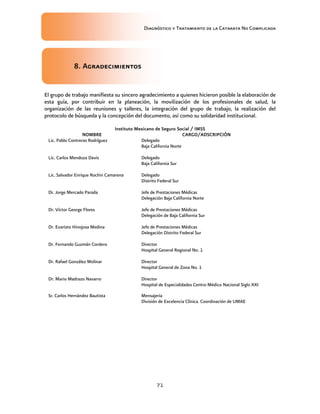 Diagnóstico y Tratamiento de la Catarata No Complicada
71
8. Agradecimientos
El grupo de trabajo manifiesta su sincero agradecimiento a quienes hicieron posible la elaboración de
esta guía, por contribuir en la planeación, la movilización de los profesionales de salud, la
organización de las reuniones y talleres, la integración del grupo de trabajo, la realización del
protocolo de búsqueda y la concepción del documento, así como su solidaridad institucional.
Instituto Mexicano de Seguro Social / IMSS
NOMBRE CARGO/ADSCRIPCIÓN
Lic. Pablo Contreras Rodríguez Delegado
Baja California Norte
Lic. Carlos Mendoza Davis Delegado
Baja California Sur
Lic. Salvador Enrique Rochin Camarena Delegado
Distrito Federal Sur
Dr. Jorge Mercado Parada Jefe de Prestaciones Médicas
Delegación Baja California Norte
Dr. Víctor George Flores Jefe de Prestaciones Médicas
Delegación de Baja California Sur
Dr. Evaristo Hinojosa Medina Jefe de Prestaciones Médicas
Delegación Distrito Federal Sur
Dr. Fernando Guzmán Cordero Director
Hospital General Regional No. 1
Dr. Rafael González Molinar Director
Hospital General de Zona No. 1
Dr. Mario Madrazo Navarro Director
Hospital de Especialidades Centro Médico Nacional Siglo XXI
Sr. Carlos Hernández Bautista Mensajería
División de Excelencia Clínica. Coordinación de UMAE
 