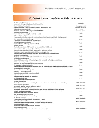 Diagnóstico y Tratamiento de la Catarata No Complicada
74
11. Comité Nacional de Guías de Práctica Clínica
Dra. Maki Esther Ortiz Domínguez
Subsecretaria de Integración y Desarrollo del Sector Salud
Presidenta
M en A María Luisa González Rétiz
Directora General del Centro Nacional de Excelencia Tecnológica en Salud
Titular y Suplente del
presidente del CNGPC
Dr. Esteban Hernández San Román
Director de Evaluación de Tecnologías en Salud, CENETEC
Secretario Técnico
Dr. Mauricio Hernández Ávila
Subsecretario de Prevención y Promoción de la Salud
Titular
Dr. Romeo Rodríguez Suárez
Titular de la Comisión Coordinadora de Institutos Nacionales de Salud y Hospitales de Alta Especialidad
Titular
Mtro. Salomón Chertorivski Woldenberg
Comisionado Nacional de Protección Social en Salud
Titular
Dr. Jorge Manuel Sánchez González
Secretario Técnico del Consejo Nacional de Salud
Titular
Dr. Pedro Rizo Ríos
Director General Adjunto de Priorización del Consejo de Salubridad General
Titular
General de Brigada M. C. Ángel Sergio Olivares Morales
Director General de Sanidad Militar de la Secretaría de la Defensa Nacional
Titular
Vicealmirante Servicio de Sanidad Naval, M. C. Rafael Ángel Delgado Nieto
Director General Adjunto de Sanidad Naval de la Secretaría de Marina, Armada de México
Titular
Dr. Santiago Echevarría Zuno
Director de Prestaciones Médicas del Instituto Mexicano del Seguro Social
Titular
Dr. Gabriel Ricardo Manuell Lee
Director Médico del Instituto de Seguridad y Servicios Sociales de los Trabajadores del Estado
Titular
Dr. Víctor Manuel Vázquez Zárate
Subdirector de Servicios de Salud de Petróleos Mexicanos
Titular
Lic. Guadalupe Fernández Vega Albafull
Directora General de Rehabilitación y Asistencia Social del Sistema Nacional para el Desarrollo Integral de la Familia
Titular
Dr. Germán Enrique Fajardo Dolci
Comisionado Nacional de Arbitraje Médico
Titular
Dr. Rafael A. L. Santana Mondragón
Director General de Calidad y Educación en Salud
Titular
Dr. Francisco Garrido Latorre
Director General de Evaluación del Desempeño
Titular
Dra. Gabriela Villarreal Levy
Directora General de Información en Salud
Titular
Dr. James Gómez Montes
Director General de los Servicios de Salud y Director General del Instituto de Salud en el Estado de Chiapas
Titular 2011-2012
Dr. José Armando Ahued Ortega
Secretario de Salud del Gobierno del Distrito Federal
Titular 2011-2012
Dr. José Jesús Bernardo Campillo García
Secretario de Salud Pública y Presidente Ejecutivo de los Servicios de Salud en el Estado de Sonora
Titular 2011-2012
Dr. David Kershenobich Stalnikowitz
Presidente de la Academia Nacional de Medicina
Titular
Acad. Dr. Francisco Javier Ochoa Carrillo
Presidente de la Academia Mexicana de Cirugía
Titular
Dra. Mercedes Juan López
Presidente Ejecutivo de la Fundación Mexicana para la Salud
Asesor Permanente
Dr. Jesús Eduardo Noyola Bernal
Presidente de la Asociación Mexicana de Facultades y Escuelas de Medicina
Asesor Permanente
Dr. Francisco Bañuelos Téllez
Presidente de la Asociación Mexicana de Hospitales
Asesor Permanente
Dr. Sigfrido Rangel Fraustro
Presidente de la Sociedad Mexicana de Calidad de Atención a la Salud
Asesor Permanente
 