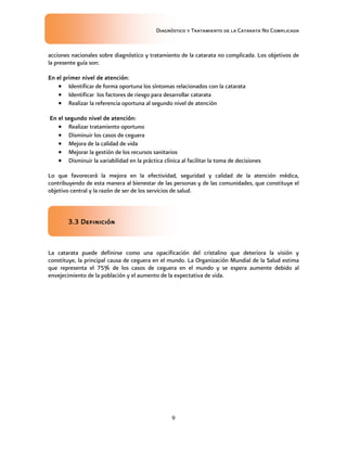 Diagnóstico y Tratamiento de la Catarata No Complicada
9
acciones nacionales sobre diagnóstico y tratamiento de la catarata no complicada. Los objetivos de
la presente guía son:
En el primer nivel de atención:
 Identificar de forma oportuna los síntomas relacionados con la catarata
 Identificar los factores de riesgo para desarrollar catarata
 Realizar la referencia oportuna al segundo nivel de atención
En el segundo nivel de atención:
 Realizar tratamiento oportuno
 Disminuir los casos de ceguera
 Mejora de la calidad de vida
 Mejorar la gestión de los recursos sanitarios
 Disminuir la variabilidad en la práctica clínica al facilitar la toma de decisiones
Lo que favorecerá la mejora en la efectividad, seguridad y calidad de la atención médica,
contribuyendo de esta manera al bienestar de las personas y de las comunidades, que constituye el
objetivo central y la razón de ser de los servicios de salud.
3.3 Definición
La catarata puede definirse como una opacificación del cristalino que deteriora la visión y
constituye, la principal causa de ceguera en el mundo. La Organización Mundial de la Salud estima
que representa el 75% de los casos de ceguera en el mundo y se espera aumente debido al
envejecimiento de la población y el aumento de la expectativa de vida.
 
