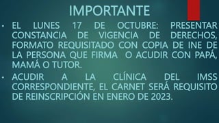 IMPORTANTE
• EL LUNES 17 DE OCTUBRE: PRESENTAR
CONSTANCIA DE VIGENCIA DE DERECHOS,
FORMATO REQUISITADO CON COPIA DE INE DE
LA PERSONA QUE FIRMA O ACUDIR CON PAPÁ,
MAMÁ O TUTOR.
• ACUDIR A LA CLÍNICA DEL IMSS
CORRESPONDIENTE, EL CARNET SERÁ REQUISITO
DE REINSCRIPCIÓN EN ENERO DE 2023.
 