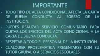 IMPORTANTE
• TODO TIPO DE ACTA CONDICIONAL AFECTA LA CARTA
DE BUENA CONDUCTA AL EGRESO DE LA
INSTITUCIÓN.
• PUEDES REALIZAR SERVICIO COMUNITARIO PARA
QUITAR LOS EFECTOS DEL ACTA CONDICIONAL A LA
CARTA DE BUENA CONDUCTA.
• RESPETAR A TODO EL PERSONAL DE LA INSTITUCIÓN
• CUALQUIER PROBLEMÁTICA PRESENTARSE CON SU
TUTOR GRUPAL O A SERVICIOS ESCOLARES.
 