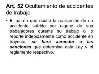Art. 52 Ocultamiento de accidentes
de trabajo
• El patrón que oculte la realización de un
accidente sufrido por alguno de sus
trabajadores durante su trabajo o lo
reporte indebidamente como accidente en
trayecto, se hará acreedor a las
sanciones que determine esta Ley y el
reglamento respectivo.
 