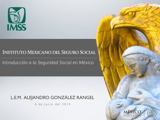 Instituto Mexicano del Seguro Social
Introducción a la Seguridad Social en México
6 d e J u n i o d e l 2 0 1 4
L.E.M. ALEJANDRO GONZÁLEZ RANGEL
 