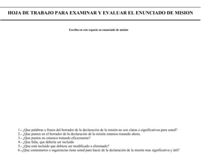 HOJA DE TRABAJO PARA EXAMINAR Y EVALUAR EL ENUNCIADO DE MISION Escriba en este espacio su enunciado de misión 1.- ¿Que palabras o frases del borrador de la declaración de la misión no son claras o significativas para usted? 2.- ¿Que puntos en el borrador de la declaración de la misión estamos tratando ahora. 3.- ¿Que puntos no estamos tratando eficazmente? 4.- ¿Que falta, que debería ser incluido 5.- ¿Que está incluido que debiera ser modificado o eliminado? 6.-¿Que comentarios o sugerencias tiene usted para hacer de la declaración de la misión mas significativa y útil? 