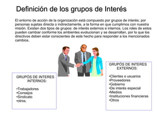 Definición de los grupos de Interés El entorno de acción de la organización está compuesto por grupos de interés; por  personas sujetas directa o indirectamente, a la forma en que cumplimos con nuestra misión. Existen dos tipos de grupos: de interés externos e internos. Los roles de estos pueden cambiar conforme los ambientes evolucionan y se desarrollan, por lo que los directivos deben estar conscientes de este hecho para responder a los mencionados cambios. GRUPÓS DE INTERES EXTERNOS: Clientes o usuarios Proveedores Gobierno De interés especial Medios Instituciones financieras Otros GRUPÓS DE INTERES INTERNOS: Trabajadores Consejos Sindicato otros. 