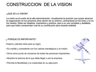 CONSTRUCCION  DE LA VISION ¿QUE ES LA VISION?  La visión es el sueño de la alta administración, visualizando la posición que quiere alcanzar la organización en los próximos años dentro de su entorno, centrandose en los fines y no en los medios. Debe ser idealista, inspiradora y positiva, pero a su vez completa y detallada,  para que todos comprendan cual es su contribución para hacerla realidad. ¿ PORQUE ES IMPORTANTE? Inspira y plantea retos para su logro. Es creíble y consistente con los valores estratégicos y la misión. Sirve como punto de consenso de todas las personas importantes. Muestra la esencia de lo que debe llegar a ser la empresa. Permite la flexibilidad y la creatividad en su ejecución. 