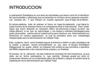 INTRODUCCION La planeación Estratégica es una serie de actividades que tienen como fin el identificar las oportunidades y amenazas que se presentan en el futuro de los aspectos económi- cos,  sociales, etc.  Y  que  influyen  en  nuestra  operación  para el logro de la Misión. En pocas palabras,  trata  de  planear  el  futuro  en  lugar de padecerlo,  y así lograr la  supervivencia de la empresa frente a la competencia local e internacional.  Para  poder lograr  ese  futuro  deseado  es  necesario  definir  las directrices a seguir, es decir,  las metas (Misión)  a l as  que  se  aspira llegar  y  los medios o métodos (estrategias) para poder alcanzarlas,  siendo esto la materia prima para introducir una  Administración por Directrices  en  nuestra  organización,  la  cual  se  considera  como  una  metodología indispensable para la Administración de Calidad Total. Este  cuaderno  tiene  como finalidad apoyar al directivo a definir un plan estratégico de la  unidad  a  planear,  siendo  principalmente  su  uso  para  el  Equipo  Estratégico Delegacional  se  puede  utilizar  en cualquier otra unidad ya sea normativa u operativa  del IMSS adaptandolo a las características propias y su finalidad. El proceso  de  la  utilización  de este material se considera de vital importancia, ya que  debe  ser  en  forma  participativa  lo  que  permite:  Sinergia  grupal  así  como  el compromiso directivo en el cumplimiento pleno de la Misión y apoyar el cambio hacia la implantación de la Administración por Calidad Total. 