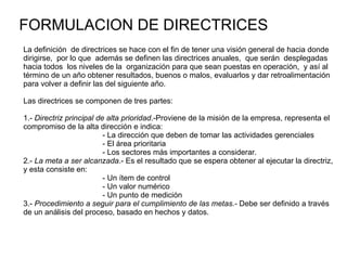 FORMULACION DE DIRECTRICES La definición  de directrices se hace con el fin de tener una visión general de hacia donde dirigirse,  por lo que  además se definen las directrices anuales,  que serán  desplegadas hacia todos  los niveles de la  organización para que sean puestas en operación,  y así al término de un año obtener resultados, buenos o malos, evaluarlos y dar retroalimentación para volver a definir las del siguiente año. Las directrices se componen de tres partes: 1.-  Directriz principal de alta prioridad .-Proviene de la misión de la empresa, representa el compromiso de la alta dirección e indica: - La dirección que deben de tomar las actividades gerenciales - El área prioritaria - Los sectores más importantes a considerar. 2.-  La meta a ser alcanzada .- Es el resultado que se espera obtener al ejecutar la directriz, y esta consiste en: - Un ítem de control - Un valor numérico - Un punto de medición 3.-  Procedimiento a seguir para el cumplimiento de las metas.-  Debe ser definido a través de un análisis del proceso, basado en hechos y datos. 