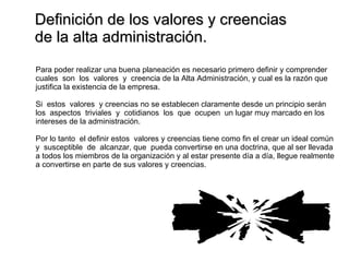 Definición de los valores y creencias  de la alta administración. Para poder realizar una buena planeación es necesario primero definir y comprender cuales  son  los  valores  y  creencia de la Alta Administración, y cual es la razón que  justifica la existencia de la empresa. Si  estos  valores  y creencias no se establecen claramente desde un principio serán  los  aspectos  triviales  y  cotidianos  los  que  ocupen  un lugar muy marcado en los  intereses de la administración. Por lo tanto  el definir estos  valores y creencias tiene como fin el crear un ideal común y  susceptible  de  alcanzar, que  pueda convertirse en una doctrina, que al ser llevada a todos los miembros de la organización y al estar presente día a día, llegue realmente a convertirse en parte de sus valores y creencias. 