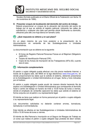 fiscales (formato publicado en el Diario Oficial de la Federación con fecha 16
        de noviembre de 1999).

D. Presentar croquis de localización del domicilio del centro de trabajo.
   Deberá proporcionar un croquis de la ubicación del domicilio del centro de
   trabajo por el que se solicita el registro patronal, indicando las calles de
   colindancia y cualquier otro dato que permita ubicar fácilmente su domicilio,
   utilizando para ello una hoja blanca en tamaño carta.

          ¿Qué respuesta se obtiene y en qué plazo?

En un plazo máximo de una hora posterior a la presentación de la
documentación en ventanilla de las Subdelegaciones o Unidades
Administrativas.

La documentación que se obtiene es la siguiente:

      •      El Aviso de Registro Patronal Personas Físicas en el Régimen Obligatorio
             (ARP-PF).
      •      Tarjeta de Identificación Patronal (TIP).
      •      Copia de los Avisos de Inscripción de los Trabajadores (AFIL-02), cuando
             sea el caso.

          Información complementaria

El patrón o sujeto obligado puede efectuar una cita previa mediante Internet, a
través de la página web, del IMSS en la liga electrónica www.imss.gob.mx, en
donde proporcionará los datos que le solicite el sistema, debiendo presentarse
en la Subdelegación o Unidad Administrativa en el lugar, fecha y hora indicadas
por el Instituto.

El patrón o sujeto obligado puede acudir de manera directa haciendo fila de
espera a la Subdelegación o Unidad Administrativa que corresponda al domicilio
fiscal o centro de trabajo en horario de 8:00 a 15:30 horas de lunes a viernes,
donde el empleado de ventanilla capturará los datos que solicite el sistema en
forma conjunta con el patrón o su representante legal.

El trámite se tiene que realizar en forma personal por el patrón o sujeto obligado
o su representante legal.

Los documentos solicitados                                        no        deberán              contener        errores,   borraduras,
tachaduras ni enmendaduras.

Este trámite se efectúa en las Subdelegaciones o Unidades Administrativas de
8:00 a 15:30 horas de lunes a viernes.

El trámite de Alta Patronal e Inscripción en el Seguro de Riesgos de Trabajo es
un aviso que realiza el patrón o sujeto obligado bajo protesta de decir verdad,
IMSS-02-001-A Alta Patronal e Inscripción en el Seguro de Riesgos de Trabajo. Modalidad A) Para Persona Física                 Página 4 de 6
 