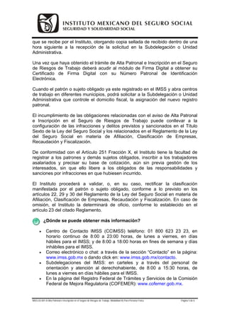 que se recibe por el Instituto, otorgando copia sellada de recibido dentro de una
hora siguiente a la recepción de la solicitud en la Subdelegación o Unidad
Administrativa.

Una vez que haya obtenido el trámite de Alta Patronal e Inscripción en el Seguro
de Riesgos de Trabajo deberá acudir al módulo de Firma Digital a obtener su
Certificado de Firma Digital con su Número Patronal de Identificación
Electrónica.

Cuando el patrón o sujeto obligado ya este registrado en el IMSS y abra centros
de trabajo en diferentes municipios, podrá solicitar a la Subdelegación o Unidad
Administrativa que controle el domicilio fiscal, la asignación del nuevo registro
patronal.

El incumplimiento de las obligaciones relacionadas con el aviso de Alta Patronal
e Inscripción en el Seguro de Riesgos de Trabajo puede conllevar a la
configuración de las infracciones y delitos previstos y sancionados en el Título
Sexto de la Ley del Seguro Social y los relacionados en el Reglamento de la Ley
del Seguro Social en materia de Afiliación, Clasificación de Empresas,
Recaudación y Fiscalización.

De conformidad con el Artículo 251 Fracción X, el Instituto tiene la facultad de
registrar a los patrones y demás sujetos obligados, inscribir a los trabajadores
asalariados y precisar su base de cotización, aún sin previa gestión de los
interesados, sin que ello libere a los obligados de las responsabilidades y
sanciones por infracciones en que hubiesen incurrido.

El Instituto procederá a validar, o, en su caso, rectificar la clasificación
manifestada por el patrón o sujeto obligado, conforme a lo previsto en los
artículos 22, 29 y 30 del Reglamento de la Ley del Seguro Social en materia de
Afiliación, Clasificación de Empresas, Recaudación y Fiscalización. En caso de
omisión, el Instituto la determinará de oficio, conforme lo establecido en el
artículo 23 del citado Reglamento.

          ¿Dónde se puede obtener más información?

      •      Centro de Contacto IMSS (CCIMSS) teléfono: 01 800 623 23 23, en
             horario continuo de 8:00 a 23:00 horas, de lunes a viernes, en días
             hábiles para el IMSS; y de 8:00 a 18:00 horas en fines de semana y días
             inhábiles para el IMSS.
      •      Correo electrónico o chat: a través de la sección “Contacto” en la página:
             www.imss.gob.mx o dando click en: www.imss.gob.mx/contacto.
      •      Subdelegaciones del IMSS: en carteles y a través del personal de
             orientación y atención al derechohabiente, de 8:00 a 15:30 horas, de
             lunes a viernes en días hábiles para el IMSS.
      •      En la página del Registro Federal de Trámites y Servicios de la Comisión
             Federal de Mejora Regulatoria (COFEMER): www.cofemer.gob.mx.


IMSS-02-001-A Alta Patronal e Inscripción en el Seguro de Riesgos de Trabajo. Modalidad A) Para Persona Física   Página 5 de 6
 