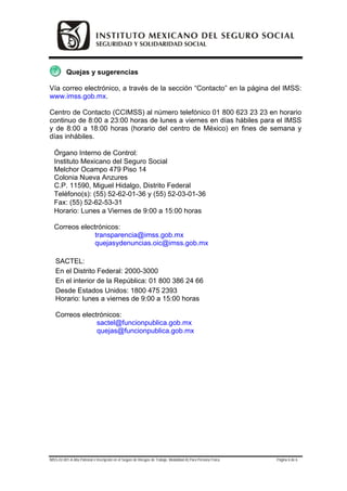 Quejas y sugerencias

Vía correo electrónico, a través de la sección “Contacto” en la página del IMSS:
www.imss.gob.mx.

Centro de Contacto (CCIMSS) al número telefónico 01 800 623 23 23 en horario
continuo de 8:00 a 23:00 horas de lunes a viernes en días hábiles para el IMSS
y de 8:00 a 18:00 horas (horario del centro de México) en fines de semana y
días inhábiles.

  Órgano Interno de Control:
  Instituto Mexicano del Seguro Social
  Melchor Ocampo 479 Piso 14
  Colonia Nueva Anzures
  C.P. 11590, Miguel Hidalgo, Distrito Federal
  Teléfono(s): (55) 52-62-01-36 y (55) 52-03-01-36
  Fax: (55) 52-62-53-31
  Horario: Lunes a Viernes de 9:00 a 15:00 horas

  Correos electrónicos:
               transparencia@imss.gob.mx
               quejasydenuncias.oic@imss.gob.mx

   SACTEL:
   En el Distrito Federal: 2000-3000
   En el interior de la República: 01 800 386 24 66
   Desde Estados Unidos: 1800 475 2393
   Horario: lunes a viernes de 9:00 a 15:00 horas

   Correos electrónicos:
                sactel@funcionpublica.gob.mx
                quejas@funcionpublica.gob.mx




IMSS-02-001-A Alta Patronal e Inscripción en el Seguro de Riesgos de Trabajo. Modalidad A) Para Persona Física   Página 6 de 6
 