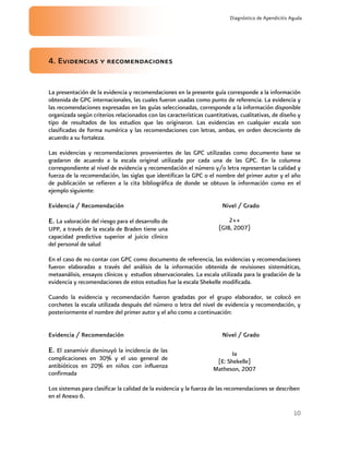 10
Diagnóstico de Apendicitis Aguda
4. Evidencias y recomendaciones
La presentación de la evidencia y recomendaciones en la presente guía corresponde a la información
obtenida de GPC internacionales, las cuales fueron usadas como punto de referencia. La evidencia y
las recomendaciones expresadas en las guías seleccionadas, corresponde a la información disponible
organizada según criterios relacionados con las características cuantitativas, cualitativas, de diseño y
tipo de resultados de los estudios que las originaron. Las evidencias en cualquier escala son
clasificadas de forma numérica y las recomendaciones con letras, ambas, en orden decreciente de
acuerdo a su fortaleza.
Las evidencias y recomendaciones provenientes de las GPC utilizadas como documento base se
gradaron de acuerdo a la escala original utilizada por cada una de las GPC. En la columna
correspondiente al nivel de evidencia y recomendación el número y/o letra representan la calidad y
fuerza de la recomendación, las siglas que identifican la GPC o el nombre del primer autor y el año
de publicación se refieren a la cita bibliográfica de donde se obtuvo la información como en el
ejemplo siguiente:
Evidencia / Recomendación Nivel / Grado
E. La valoración del riesgo para el desarrollo de
UPP, a través de la escala de Braden tiene una
capacidad predictiva superior al juicio clínico
del personal de salud
2++
(GIB, 2007)
En el caso de no contar con GPC como documento de referencia, las evidencias y recomendaciones
fueron elaboradas a través del análisis de la información obtenida de revisiones sistemáticas,
metaanálisis, ensayos clínicos y estudios observacionales. La escala utilizada para la gradación de la
evidencia y recomendaciones de estos estudios fue la escala Shekelle modificada.
Cuando la evidencia y recomendación fueron gradadas por el grupo elaborador, se colocó en
corchetes la escala utilizada después del número o letra del nivel de evidencia y recomendación, y
posteriormente el nombre del primer autor y el año como a continuación:
Evidencia / Recomendación Nivel / Grado
E. El zanamivir disminuyó la incidencia de las
complicaciones en 30% y el uso general de
antibióticos en 20% en niños con influenza
confirmada
Ia
[E: Shekelle]
Matheson, 2007
Los sistemas para clasificar la calidad de la evidencia y la fuerza de las recomendaciones se describen
en el Anexo 6.
 